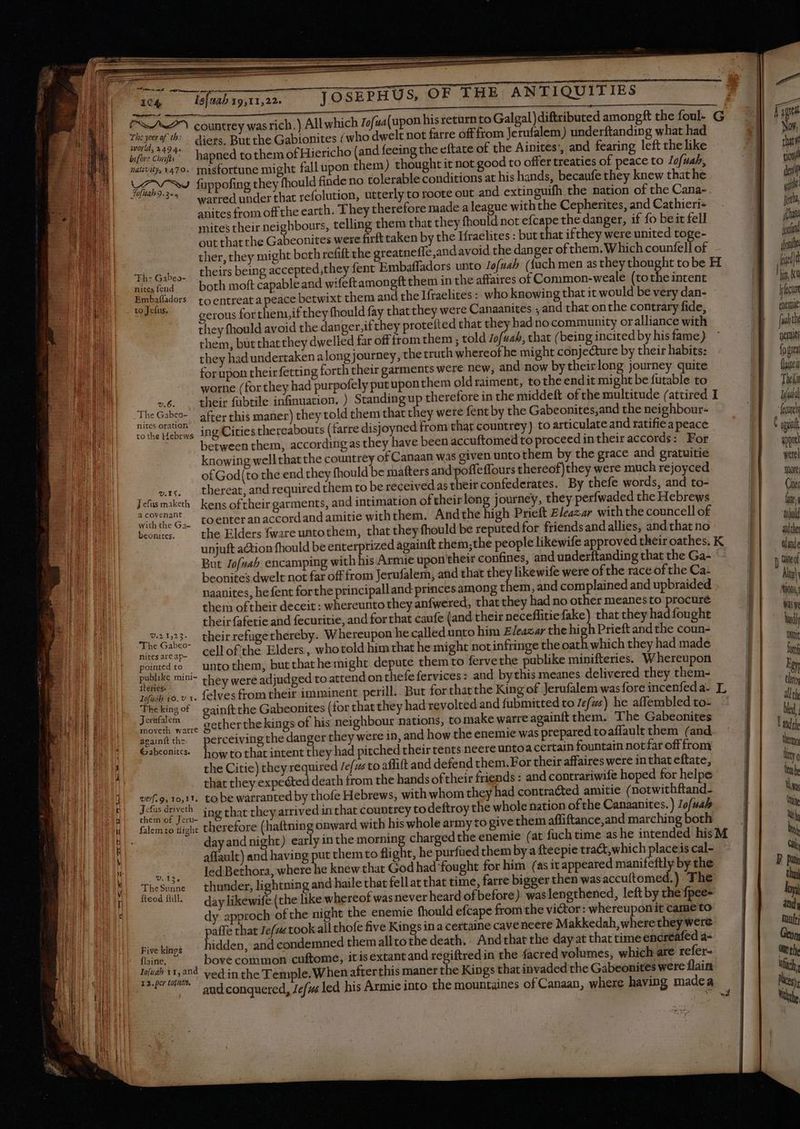 fm er rmi uci w— yc ~ a EUR 104, is] tab 19,11,22. who dwelt not farre off from Jerufalem) underftanding what had t fall upon them) thought it not good to offer treaties of peace to lofuah, fuppofing they fhould finde no tolerable conditions at his hands, becaufe they knew that he anites from offthe earth. They therefore made a league withthe Cepherites, and Cathieri- mites their neighbours, telling them that they fhould not efcape the danger, if fo be it fell out that the Gabeonites were firft taken by the Ifraelites : but that ifthey were united toge- ther, they might both refift the greatneffe and avoid the danger of them. Which counfell of LU al both moft capable and wifeftamongftthem in the affaires of Common-weale (tothe intent Embafladors to entreat a peace betwixt them and the Ifraelites : who knowing that it would be very dan- eiue gerous forthem,ifthey fhould fay that they were Canaanites , and that onthe contrary fide, they fhould avoid the danger,ifthey protefted that they had no community oralliance with them, butthatthey dwelled far off from them ; told Jofuah, that (being incited by his fame) they had undertaken along journey, the truth whereof he might conjecture by their habits: forupon their fetting forth their garments were new, and now bytheirlong journey quite worne (for they had purpofely put upon them oldraiment, tothe endit might be futable to 6... their fabtile infinuation, ) Standing up therefore in the middeft of the multitude (attired I The oe after this maner) they told them that they were fent by the Gabeonités,and the neighbour- to the Hebrws ingOities thereabouts (farre disjoyned from that countrey) to articulate and ratifie a peace between them, accordingas they have been accuftomed to proceed intheir accords: For knowing wellthat the countrey of Canaan was given unto them by the grace and gratuitie of God(to the end they fhould be matters and'poffeflours thereof)they were much rejoyced vic thereat, and required them to be received as theit confederates. By thefe words, and to- Jefusmaketh kens of their garments, and intimation of theirlong journey, they perfwaded the Hebrews a covenant A . . . E wih:eó, voenteran accordand amitie with them. Andthe high Prieft Eleazar with the councell of With the Ga- (he Elders fwzre untothem, that they fhould be reputedfor friends andallies, and that no But Jofvah encamping with his Armie upon their confines, and underftanding that the Ga- beonites dwelt not far off from Jerufalem, and that they likewife were of the race of the Ca: naanites, he fent forthe principalland princes among them, and complained and upbraided . them of their deceit : whereunto they anfwered, that they had no other meanesto procuré theirfafetie and fecuritie, and forthat caufe (and their neceffitiefake) that they had fought Ep their refuge thereby. Whereupon he called unto him E/eazar the high Prieft and the coun- ne Gabeo- ; ci : : - : : cut. AM of'the Elders, whotold him that he might not infringe the oath which they had made poinedto — unto them, but that he might depute them to fervethe publike minifteries. Whereupon ire mini they were adjudged to attend onthefefervices: and bythis meanes delivered they them- Dofush 16. v 1. {elves from their imminent peri Thekingof gainftthe Gabeonites (for that they had revolted and fubmitted to ref? ws) he affembled to- Jewaem gecherthekings of his neighbour nations, to make warre againft them. The Gabeonites againftthe. perceiving the danger they were 1n, and how the enemie was prepared toaffault them (and Gabconitcs. howto that intent they had pitched their tents neere untoa certain fountain not far offfrom the Citie) they required /efzs to affift and defend them. For their affaires were in that eftate, thar they expected death from the hands oftheir friends : and contrariwife hoped for helpe vef.9, 10,11, tobe warranted by thofe Hebrews, with whom they had contracted amitie (notwithftand- Jette <i ing that they arrived in that countrey to deftroy the whole nation of the Canaanites. ) Jofuab falemto tight therefore (haftning onward with his whole army to give them affiftance,and marching both day and night) affault) and having put them to flight, he purfued them by a ftecpie tra&amp;, which placeis cal- ois. ledBethora, where he knew that God had fought for him (as it appeared manifeftly by the TheSunne thunder, lightning and haile that fellat that time, farre bigger then was accuftomed.) The feodílll ^ dav likewife (the like whereof wasnever heard of before) was lengthened, left by the Ípee- dy approch ofthe night the enemie fhould efcape from the victor: whereuponit came to paffe that Je/z« took all thofe five Kings ina certaine cave ncere Makkedah, wherethey were Kwekims; ^ hidden, and condemned them alltothe death, And that the day at that time encreafed a- fae 7 — bovecommon cuftome, itisextant and regiftred in the facred volumes, which are refer- lofuah 11,20 ved inthe T emple.When afterthis maner the Kings that invaded the Gabeonites were flain 12. per top. : ROTE : à 2 à aud conquered, Zefa led his Armie into the mountaines of Canaan, where having madea S feu enemie f ubt penu fo great {laine Theki Lui fare quel were more Cii ln; tool adde dinde tie of All tion, Ww Wdh Me fo