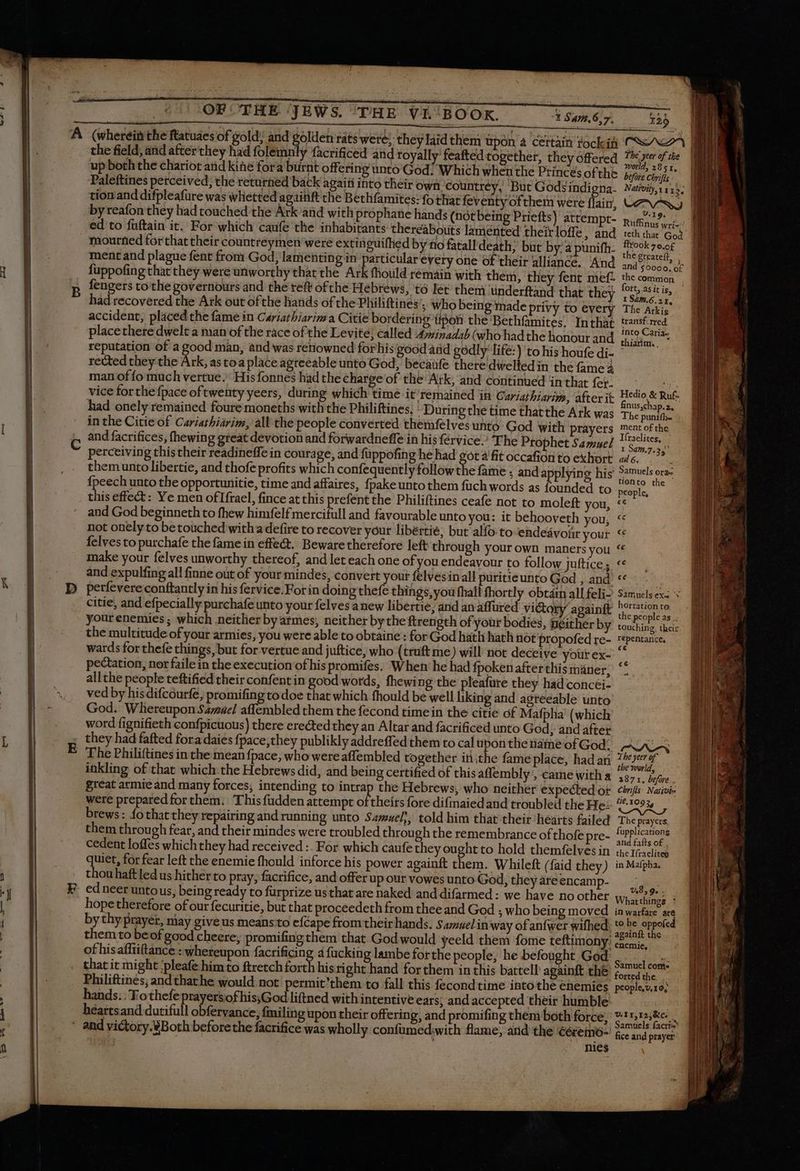 A’ (wherein the ftatuaes of gold and golden rats were; they laid them upon a certain fockit CA I the field, and after they had folemnly facrificed and royally feafted together, they offered NT uM up boththe chariot and kine fora burnt offering unto God: Which when the Princes of the tech Paleftines perceived; the returned back again into their own, countrey, But Gods indigna. Najvij, i115; || tion and difpleafure was whetted againft che Bethfamites: fo that feventy of them were flain, LAN. by reafon they had touched the Ark and with prophane hands (not being Priefts) attempt- Ruins era ed to fuftain it. For which caufe the inhabitants thereabouts lamented theirloffe, and teth tha God - mourned forthat their countreymen were extinguifhed by no fatall death; but by: a punifh- eis 79.0f ment and plague fent from God, lamentin gin particular every one of their alliance. And ond bce o£ | fuppofing that they were unworthy that the Ark fhould rémain with them, they fent nief. the common . fengers to the governours and the reft ofthe Hebrews, tó let them uünderftand that they n asi. | had recovered the Ark out ofthe hands of the Philiftines’. who being made privy to every The Arkis’ accident, placed the fame in Cariathiarima Citie bordering tipon the ‘Bethfamites. Inthàt transf.rred placethere dwelt a man of the race of the Levite; called 4winadab (who hadthe honour and. (52r reputation of a good man, and was retiowned forhis good and godly’ life:) to his houfe di- ' | rected they the Ark, as toa place agreeable unto God, becaüfe there dwelted in the fame à man of fo much vertue. His fonnes had the charge of the Atk, and continued in that fer. ea rg vice for the {pace of twenty yeers, during which time it’remained in GCariathiarim, after it ee Rite had onely remained foure moneths with the Philiftines. During the time thatthe Ark was The pero in the Citie of Cariatbiarim, all the people converted themfelves unto God with prayers mentofthe and facrifices, (hewing great devotion and forwardneffe in his {ervice The Prophet Samuel Np. 1 perceiving this their readineffe in courage, and füppofing he had got à fit occafionto exhort «46. ^. themunto libertie, and thofe profits which confequently follow the fame , and applying his Samuels ones fpeech unto the opportunitie, time and affaires, {pake unto them fuch words as founded to si + this effect: Ye men oflfrael, fince at this prefent the Philiftines ceafe not to moleft you, ‘© and God beginneth to fhew himfelfmercifull and favourable unto you: it behooveth you, << not onely to be touched with a defire to recover your libértié, but alfo toendeavonr your “ felves to purchafe the fame in effect. Beware therefore left through your own maners you “ make your felves unworthy thereof, and let each one of you endeavour to follow juftices *« — and expulfing all finne out of your mindes, convert your felvesinall puritieunto God , and **.. perfevere conftantly in his fervice. For in doing thefe things, you fhall fhortly obtain all feli- Samuels ex: + citie, and efpecially purchafe unto your felves anew libertie; and an affured victory againft Pis your enemies ; which neither by armes, neither by the ftrength of your bodies, neither by iau iE their the multitude of your armies, you were able to obtaine : for God hath hath not propofedre- repentance, wards for thefe things, but for vertue and juftice, who (truft me) will not deceive your ex- pectation, nor faile in the execution of his promifes. When’ he had fpokenafterthismáner; ‘ allthe people teftified their confent in good words, fhewing the pleafure they had concéi- ved by hisdifcourfe, promifing todoe that which fhould be well liking and agreeable unto God. Whereupon Savane affembled them the fecond time in the citie of Mafpha (which word fignifieth confpicuous) there erected they an Altar and facrificed unto God, and after ; they had fafted fora daies fpace;they publikly addreffed them to calupontheénameofGod; AWA | The Philiftines in the mean fpace, who were aflembled together iti the fame place, had ar siii inkling of that which the Hebrews did, and being certified of this affembly , came With a 3871. o. great armie and many forces, intending to intrap the Hebrews, who neither expected or chris Naivi- were prepared for them. This fudden attempt of theirs fore difmaied and troubled the He: or brews: fo that they repairing and running unto Samuel), told him that their hearts failed The prayers, them through fear, and their mindes were troubled through the remembrance of thofe pre- EV. cedent loffes which they had received :. For which caufe they ought to hold themfelves in che riaclited quiet, for fear left the enemie fhould inforce his power againft them. Whileft (faid they) in Mafpha. thouhaftledus hither to pray, facrifice, and offer up our vowes unto God, they are encamp- ; ed neer untous, being ready to furprize us that are naked and difarmed : we have no other Whatdlingé. | hope therefore of our fecuritie, but that proceedeth from thee and God ; who being moved inwarfare are by thy prayer, may give us meansto efcape from their hands. Samuel inway of anfwer wifhed Nc Re eppoed them to beof good cheere, promifingthem that God would yeeld them fome teftimony: chemic, of hisaffiiftànce : whereupon facrificing 4 fucking lambe for the people, he befought God Seit dor. that it might ‘pleafe him to ftretch forth his right hand for them in this battell againft the Eee . Philiftines, andthathe would not permit’them to fall this fecond time into the enemies people,v,10; hands. : Tothefe prayersof his;God liftned with intentive ears; and accepted their humble € ss