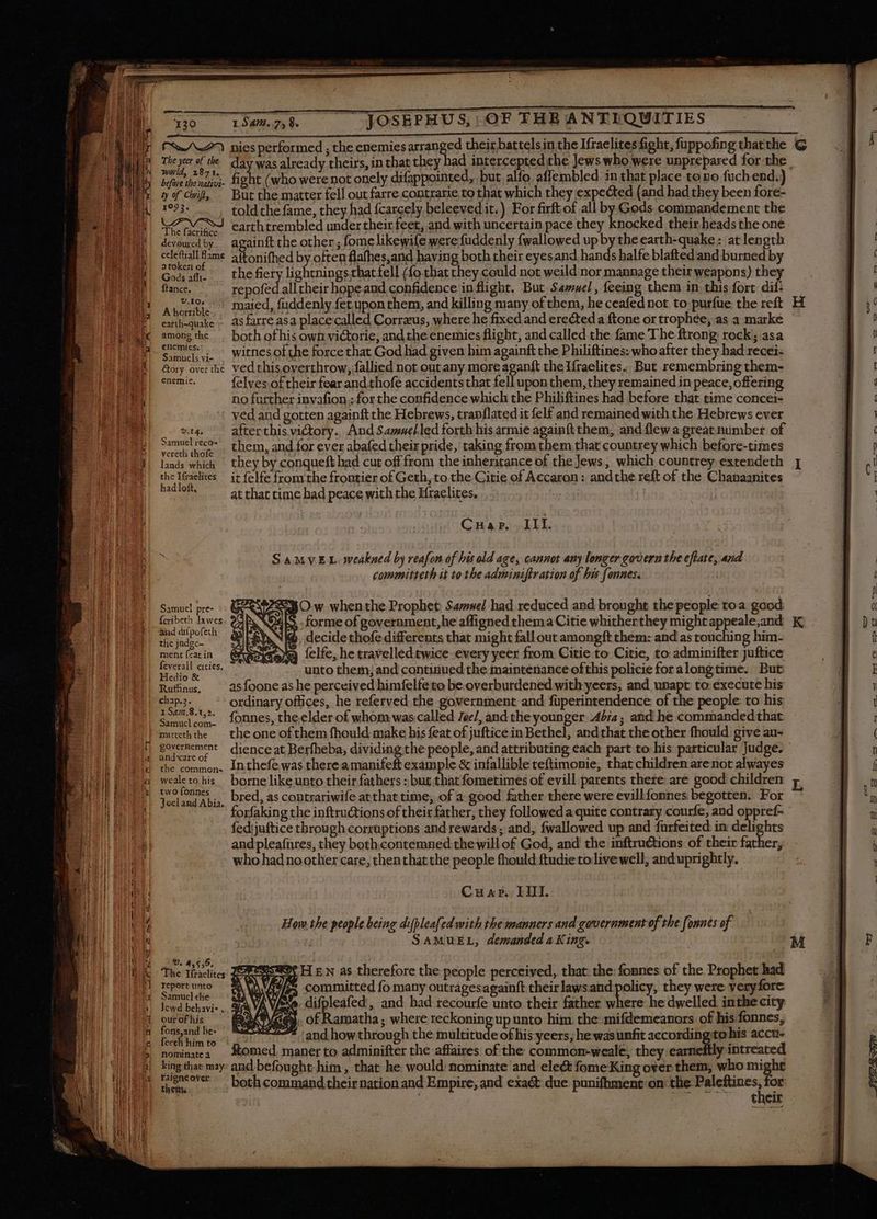 The yeer of the 1093. LAVISS The facrifice devoured by celeftiall flame atoken of Gods affi- ftance. V,10: A horrible earth-quake among the enemics.: Samuels vi- étory over the enemie, v.14, Samuel reco- vereth thofe lands which the Ifraelites had loft, Samuel pre- {cribeth lawes and diípofeth the jadge- ment feat in Hedio &amp; Rufhnus, 1 S472.8.1,2. marteth the governement and'care of the common- weale to his two fonnes Jocl and Abia. : v. 4,555. The Ifraelites report unto Samuel the our of his fons,and be- fecch hím to nominate á king that may Faigneover. day was already theirs, in that they had intercepted the Jews who were unprepared for the fight (who were not onely difappointed, but alfo affembled in that place to no fuüch end.) But the matter fell out farre contratie to that which they expected (and had they been fore- told the fame, they had {cargely beleevedit.) For firft of all by Gods. commandement the carthtrembled under their feet, and with uncertain pace they knocked their heads the one acainft the other, fome likewife were fuddenly fwallowed up by the earth-quake: at length aftonifhed by often flafhes,and having both their eyesand hands halfe blafted and burned by the fiery lightnings that fell (fo that they could not weild nor mannage their weapons) they repofed all their hope and confidence in flight. But Samuel, feeing them in this fort dif: maied, fuddenly fet upon them, and killing many of them, he ceafed not to purfue the reft as farre asa placecalled Corræus, where he fixed and erected a ftone or trophée, as a marke both of his own victorie, and the enemies flight, and called the fame The ftrong rock; asa witnes of the force that God had given him againft the Philiftines: who after they had recei- ved this overthrow, fallied not out any more aganft the Iíraelites. But remembring them- felves.of their fear and thofe accidents that fell upon them,they remained in peace, offering no further invafion ; for the confidence which the Philiftines had before that time concei- ved and gotten againft the Hebrews, trapflated it felf and remained with the Hebrews ever after this victory., And Samuelled forth his armie againft them, and flew a great number of them, and for ever abafed their pride, taking from them that countrey which before-times they by conqueft had cut off from the inheritance of the Jews, which countrey extendeth it felfe from the frontier of Geth, to the Citie of Accaron : andthe reft of the Chanaanites at that time had peace with the Kfraelites. Cuap, III. SaMvEL weakned by reafon of his old age, cannot amy longer govern the eflate, and committeth it to the adminiftration of his f annes. SNO w whenthe Prophet Samuel had reduced and brought the people toa good S . forme of government, he affigned thema Citie whitherthey might appeale,and NN à. decide thofe differents that might fall out amongft them: and as touching him- va felfe, he travellédtwice every yeer from Citie to Citie, to adminifter Juftice unto them; and continued the maintenance ofthis policie for alongtime. But as foone as he perceived himfelfe to be overburdened with yeers, and unapt to execute his ordinary offices, he referved the government and füperintendence of the people to his fonnes, the,elder of whom was called Jee/, and the younger Abia; and he commanded that the one of them fhould make his feat of juftice in Bethel, and that the other fhould give au- dience at Berfheba, dividing the people, and attributing each part to his particular Judge. Inthefe was there a manifeft example &amp; infallible teftimonie, that children are not alwayes borne like unto their fathers : but that fometimes of evill parents there: are good children forfaking the inftru&amp;tions of their father, they followed a quite contrary courfe, and oppref- fedijuftice through corruptions and rewards; and, fwallowed up and furfeited in —— andpleafnres, they both,contemned:the will of God, and the inftructions of their father, who had no other care, then that the people fhould ftudie to live well, and uprightly. Cunar. III. Hom the people being diblea[zd with the manners and government of the [onnes of | SAMUEL, demanded a King. AR HEN as therefore the people perceived, that: the: fonnes of the Prophet had WW es committed fo many outragesagainft their lawsand olicy, they were veryfore AV exe. difpleafed , and bad recourfe unto their father fears he dwelled inthe city A. of Ramatha ; where reckoning up unto him the mifdemeanors of his fonnes, * and howthrough the multitude of his-yeers; he was unfit accordin tohis accu- Komed. maner to adminifter the affaires of the common-weale, they earneftly intreated and befought him , that he would: nominate and elect fome King over them, who might both command their nation and Empire, and exaét due punifhment-on the me Or ' their H