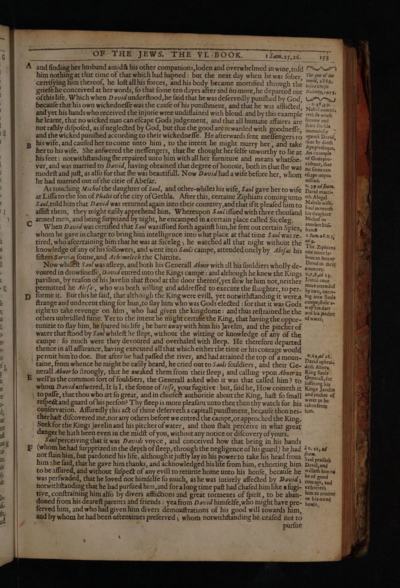| B | | | [ y I | | | | 2e | | | 1 | t | | 4 qn K 255 1547.25.26. OF THE JEWS. THE VL BOOK. him nothing at that time of that which had hapned: but the next day when he was fober, cM Seche indowhd feared Geol i tie. wrceundilaine with blond sth Y ina tint je he does by: facglected by God. but hut cie good are rewarded with goodneff es Visser o nig qul crudi ap nets t deen que se Wo clad ANA a that fhe thought her felfe unworthy to lie at er narri vid, having obtained that degree of honour, both in that fhe was den ers un for Har (hiis beautifull. Now David had a wife before her, whom narried out of the citie of Abefar. eae, ae I des bs mue: s dicho the danghcet of Saul, and other-whiles his wife, Saul gave her to wife at Liffato the fon of Phalti ofthe city of Gethla. at this, [INE dura AU pito jd hii t David was returned again into their countrey,and that i f ^m à were ly a ete him. Whereupon S4/iflued with ares nonin Pied men, and being furprized by night, he encamped in a certain place called Siceleg. ing him i 1 hat time Sal was re- incl to bring him intelligence into what place at that tim: aul was re. Ct Amd Be ha he was at Siceleg ; he watched all that night Stone Ag baad edge of any of his followers, and went into Says campe, attended onely by 4 ifai his Sarvi Achimelech the Chittite, _ lario da Qv. dui V d sleep dd both his Generall Aser with all his fouldiers wholly de- voured in drowfineffe, David entred into the Kings canipé: and although he knew the A gs pavilion, by reafon of his Javelin that ftood at the door thereof, yet flew he him not,neither A is he faid, that although the King were evill, yet notwithftanding it werea iai dal SERIES chin | for Mito flay him who was Gods eleéted : for that it was Gods imm r Tim , who had given the kingdome: andthus reftrained he the others unbridled furie. Yet to the intent he might certifie the King, that having the Pr water that ftood by $44/ whileft he flept, without the witting or knowledge of any of the it him : fter he had paffed the river, and had attained the top of a moun- shila Dora Tis htbe B SD hecried out ^ Sauls oat - a epu. LA then heir fleep ; and calling vpo | nerall Abner {o ftrongly, that he awaked them from t F amy lw well! mon fort of fouldiers, the Generall asked who it was that called him; ay uid. It is I, the fonne of reffe, your fugitive : but, faid he, ey io à to paffe, that thou who art fo great, and in chiefeft authoritie about the King, haft fo fma others before we entred che APE OF approached i Fe B e Kings Javelinand his pitcher of water, and thou fhalt perceive in what gr AME en ji the midi of you, without any notice or difcovery of esi mE Saulperceiving that it was Davids voyce , and conceived how that PC g in B ans E (whom he had furpprized in the dent oF fiecp, tuo v anis à Le pus ; ) Bad ot flainhim, E rdoned his life, alchoughit juftly lay in iis | to take his head fro iens DE gie iri ks and RE Ole his life fromhim, Paar g him to beaffured, and without fafpect of any evill to returne home unto his houfe, D e B Was perfwaded that he loved not himfelfe fo much, as he was intirely affected n Wi 5 notwithftanding that he had purfüed him,and for a long time paft had chafed him i ie a WE tive, conftraining him alfo by divers afflictions and great torments of fpirit , iR : ea a : doned from his deareft parents and friends : yea from David pp RATE duet P E ferved him, and who had given him divers demonftrations of his good w Lm, purfué \ The ycer of the world, 2339, bc fore Chrifts.. Nalivity,167 Se LPNSSJ i> 0.38539. , Nabal conceis veth fo much forrow and fcare for his immodefly x againft David; that he dieth Apoplec&amp;tique, An example of Godspro- vidence, that no finnecan efcape unpus Sa ahs : V. 39 ad finem. David martis eth Abigal L Nabals wife; Saul marrieth his daughter Michol to : another hf an I Sam. 36,0, 1; ad 9, The Ziphians one more la- bourto betray David in their. countrey, ^ 7.758 yd 13. David once more attended y two, enter ing inte Saulg campe;ftole ax Way his dart and his pitcher of water, U.14,a4 18; David upbrai deth Abney — King Sauls General], for {uffering his Kings Javelin and pitcher of water to be taken from him. aU. 21, ad rie me. Saul praifeth David,and — willeth him te be of good courage, and exhorteth | him to returne te his owne honfe,