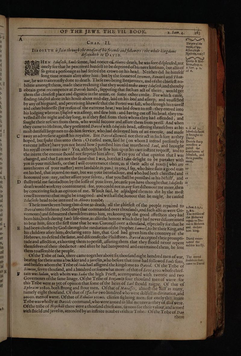 —————————— = Cnuar.. II, ih Theycer of the ; 4 4 Mire ; 2 SRE à is: Xvorld,2 8 99. Iss osE' ru 4 [lain through the treafon of his friends and followers s the whole kingdome befuve chrifis à defcendeth to DAVID. | Natwiy,106 «2 i HE N Isbofeth, Sauls fonne; had notice of Abners death, he was fore difpleafed not de i à onely forthat he perceived himfelf to be deprived of his néer kinfian, butalío of 2.527. 4 1. ^i fo great a perfonageas had fetled the crown on his head... Neither did. he himfelf ^ * ^ longtime remain alive after him : but by the fonnesof reremmn, Banaoth and Than- nus, he wastraiteroufly done to death. T hefe two being Benjamites, and of the chiefeft no- bilitie amongft them, made their reckning that they would make away Ishoferh,and thereby obtain great recompence at Davids hands , fappofing that füchan a@ of theirs, would get them the chiefeft place and dignitieinthearmie, or fore other credit: For which cauíe. finding Isbo/eth alone in his houfe about mid-day, laid on his bed and afleep, and unaffited by any of his guard, and perceiving likewife that the Porter was faft, who through histravell and other bufineffe (by reafon of the extreme heat) was laid down toxeft: they entred into his lodging whereas 1/bafeth wasafleep, and {lew him : and having cut off his head, they tra- velledall the night and day long, as if they fled from thofe whom they had offended ; and fought their refcues from them, who would fuccour and affure them from perill. And when they came to Hebron, they prefented Dav;4 with /stofeths head, offering themfelves as his v.z. 44 +2? moit dutifullliegemen to do him fervice, who had delivered him of an enemie, and made Isbefethsheaà away an adverfarie againft his royaltie. Bnt Davidallowed nottheir act in fuch fort as they SEM Y hoped, but fpake thus unto them ; O curfed. men, faid he (on whom I intend prefently to. Davids fharp execute juftice) have you not heard how I puni(hed him that murthered Saul, and brought ICONE d: his royall crown unto me? Yea, although he flew him upon his own inftant requeft, andto Mies of the intent the enemie fhould not furprize him alive! Were you of that opinion that I was Isbofeth, and changed, and that Lam not the fame that I was, but that1rake delight to be partaker with De Pri you in your mifchiefs, orthat I will countenance themyjas if thefe acts of yours ( who are Et murtherers of your mafter) were laudable in yon? in you, I fay, who have flaina good man ** fhallyeeld me fatisfaction by the loffe of your lives,becaufe you have thought that Jsbofeths ce death would work my contentment : for, youcould notinauy fort difhonour me more,then ' by conceiving fuchan opinion of me. Which faid, he adjudged themto die bythe moft cruell torments that might be imagined: and withall the honour that, he might, - he caufed Isbofeths head to be interred in Abzers tombe, : Thefe murtherers being thus done to death; all the chiefeft of the people repaired to Davidunto Hebron (both they that commanded over thoufands,and füch alfo as were Go- 3, Key vernours) and fubmitted themfelves unto him, reckoning up the good affection they had the soblesof born hifa,both during Sauls life-time,as alfo the honour which they had never difcontinued hoec | to bear him, fince the firft time that he was Coronell over a thoufand, efpecially for that he vid to Hebron had been chofen by God through the mediation ofthe Prophet Sam#el,to be their Kino.and 2% sedere his children after him; declaring unto him, that God bad given him the countrey EARS Gin, Hebrews, to defend the fame, and difcomfit the Philiftines. David accepted their prompti- David enter- tudeand affection, exhorting them toperfift, affuring them, that they fhould never repent tained the themfelves of their obedience : and after he had banquetted and entertained them, he fent PRAES ae them toaffemble the people. : | + Ofthe Tribe of Iuda, there came together about fix thoufand eight hundred men of war, The armed beating for theirarms a buckler and a javelin,who before that time had followed SauJs fons. fovldiers that: and befides whom the '[ribe of Judahad afligned the kingdome to David. Of the Tribe of ^? s Simeon, feven thoufand, and a hundred orfomewhat more: of that of Levi 4700 whofe chief. tain was Iodarz, with whom was Sadoc the high Prieft, accompanied with twentie and two Governours ofthe fame linage. Of the Tribe of Benjamin four thoufand men of warre : for this Tribe were as yet of opinion that fome of the heirs of 544/ fhould raigne. Of that of Ephraim 20800. both ftrong and ftout men, Ofthat of Mazaffes, almoft the Half as many, namely eight thoufand. Of that of 1ffachbar two hundred who were skilfull in divination and 20090. menof warre. Of that of Zabuloz 20000. cliofen fightin g men:for onely this incite Tribe was wholly at Davids command, who were armed in like manner as they of Gad were. Ofthe tribe of Neprhali there were a thoufand chieftains, famous for their valour,and armed with fhield and javelin, attended by an infinite number of their Tribes Of the Tribe of Dap there 2:945.$.X,25 _