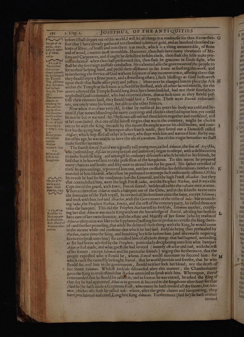 — PAZ) beforelfhall depart out of this world,I will fet all things ina readineffe for thee. Knowther- G World, 2930 dente of filver ; of braffe and iron there isas much, which 1s a thing innumerable ; of ftone y of chit, andofwood, à matter moft incredible. Moreover, thou fhalt have many thoufands of Ma- 103 ¢- fons and Carpenters, and if ought be defective befides thefe, thou fhalt thy felfe make pro- vifion thereof: when thou haft performed this, thou fhalt. be gracious in Gods fight, who à v. 14d §. thered towards the Temple. they fhould enjoy a firme peace, and a flourifhing eftate ( fuch bleffings as God beftoweth The affi npo chofe that ftudie after piety and juftice.) Moreover he charged himto placethe Ark H ding the Tem- receit whereof the Temple fhould long (ince have been builded, had not their forefathers a neglected Gods command, who had enjoyned them, thatat fuchtime as they fhould pof- The comman- : à L : : B : E demora: — fefle their enemies land, they fhould build bim a Temple. ‘Thefe were Davads exhortati- isa Ws ons, not onely unto his fonne, but alfo tothe other Princes. 2 E rs T Now when David was very old, fo that by reafon of his yeers his body was cold and be- therfseredu- num’d,that notwichftanding the many coverings and clothes they laid upon him,yet could ient mth he not be het or warmed : his Phyficians affembled themfelves together and confulted, and Hee nor. at laft concluded, that one ofthe faireft virgins that wasin the countrey, might be chofen finus.cap.1§. out to lie with the King : becaufe by this means fhe might warme hischilllimbes, andcom- | ae ^^ fort hisdecaying heat. Whereupon after fearch made, they found out a Damofell called Dividerow- Abiface, which furpaffed all other in beauty, who flept with him and warmed him: for by rea- ctholdand fon of his age, he was unable to have the ule of awoman. But ofthis virgin hereafter we fhall numbe. Abifgóe make further mention. warmeth him. : ‘The fourth fon of David was a goodly tall young man,called Adouias the fon of Acgz/tha, adore Who (refembling A}/alon in complexion and ambition) began toufurpe, with a deliberation fetcththe to make himfelfe king : andamongft his ordinary difcourfes which he ufed to his friends, he Kingdome. — faid that itbehooved him totake poffeffion of the kingdome. To this intent he prepared many chariots and horfes and fifty men to attend him for his guard. His father certified of manded of him likewife, wherefore he prefumed toattempt {uch unfeemely actions. Of this rH, his revolt he had for his coadjutors Zoab the Generall, andthe high Prieft Adsathar : but they E ^ thatcontradicted him, were the high Prieft sadoc, and the Prophet Nathan, and Benajathe befwe chos Captaine ofthe guard, with Simei, Davids friend : befides allotherthe valiant men atarms. Nativity,.033- Whereas therefore Adonias made a banquet out of the Citie, and in the fuburbs neereunto the fountaine ofthe Park royall, he invited all his brethren untothe fame, except Solomon ; and took with him Joab and Abiathar,with the Governours ofthe tribe of iuda : but as touch- ing Sadoc,the Prophet Nathan, Banaja, and the reft ofthe contrary party, he called them not unto the banquet. Thisdidthe Prophet Nathan tellto Bethfabe, Solomons mother, certify- | 9. x t ad 19. Nathansper- have care of her owne fecuritie, and the eftate and Majefty of her fonne (who by reafon of roe Adonias ufürpation was like to be fupplanted)wifhing her in perfon to certifie the king there- Adonis ufur- Of: and further promifing,that while fhe debated thefe things with the King, he would come pation. in the meane while and confirme that which he had faid. Berhfabe being thus perfwaded by Nathan, came unto the King, and humbling herfelfe before him (and afterwards requiring licence to {peak unto him) fhe certified him ofall thofe things that had hapned, according as fhe had beene advifed by the Prophet : particularly deciphering unto him what banquet Adonias had made, and what gueftshe had invited ( namely 4b;athar and Ioab, withthe reft of his fonnes , except Solomon and his particular friends ). urging this furthermore, that the people expected who it fhould be, whom David would nominate to fucceed him: for which caufe fhe earneftly befought David, that he would provide and forefee, that he who fhould fucceed him in the government, fhouldneitherfeek herbloud , nor the death of her fonne Solomon, Whilett Bethfabe difcourfed after this manner , the Chamberlaines gave the King to underftand that Narhan attended to fpeak with him. Whereupon, David commanded that he fhould be call&tiin,'and as foonas he was entred, heasked the King if that day he had appointed Adonias to govern & facceed in thé kingdome after him? forthat (faid he)he hath made a fumptuous feaft ; whereunto he bath invited all thy fonnes, but 50/- mon ; thither alfo hath he called /oab.; where, afterthe great cheere and banquetting, they have proclaimed and cried, Long live King Adouias. Furthermore (faid he) he hath neither TRA invited a5t00 and Aer with ( Gitte pin! veri ont