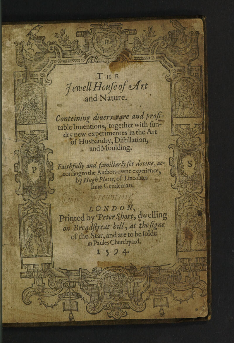 and Nature. «£* • • Contuning diners^are and profit table Inuentions, together with fun- dry new experimentes in the Art tf Husbandry, DiMation, . and Moulding. Faithfully and familiarly fet dovcne,ac cordinetothe Authors owne experience, ^ by Hugh Platte,> of Lmcoliics . . flff / ■ t wn-t lOnd o f, titedby rTeter$hort, dwelling Breadfyeat bill, at thefigne of the Star, and are to be (bide in Paules Churchyard, I 5 9 4- ' ' Syxj •  y. ''Y jl Q'|