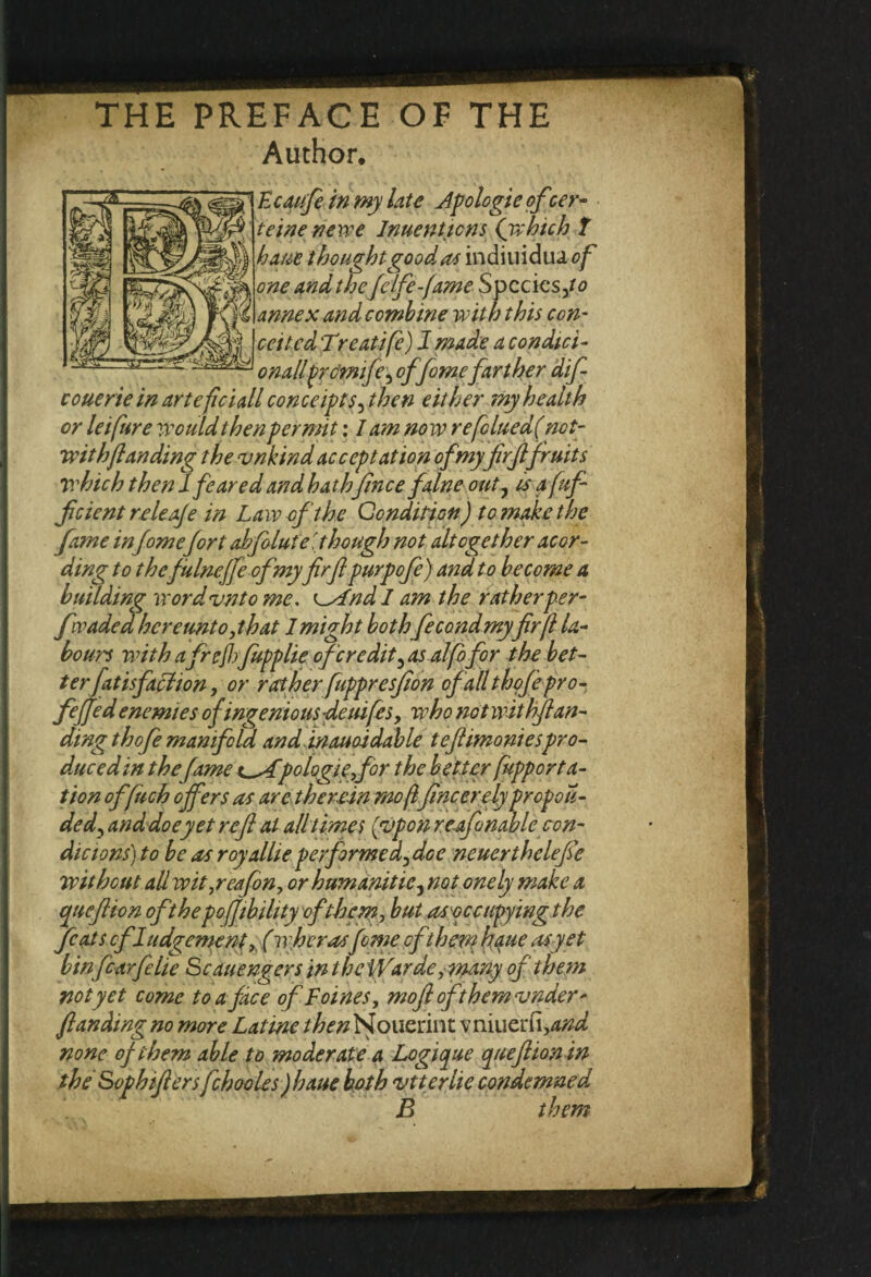 THE PREFACE OF THE Author. Kcqufe in my late Jpo logic of ser- teinenewe Jnuenticns {which f haue thought good as indiuidua of one and the felfe-fame Specks ,to annex and combine with this con¬ ceited T>reatife) J made a condici- onallprcmife, of femefarther difi couerie in artcficiall conceipts, then either my health or leifure Would then permit: lam now re[clued( net- wit h ft an ding the vnkind acceptation of my fir ft fruits which then I feared and hath fence falne out, is a fufi ficientreleaje in Law of the Condition) to make the fame infemefort abfblute [though not altogether acor- ding to thefulneffiofmy ferfepurpofe) and to become a building word unto me. CAnd I am the rather per- fwaded hereunto, that 1 might both ficondmyfrft la¬ bours with afrcjl)fupplie of credit,as alfofor the bet¬ ter fat isfaffion , or rather fuppresfion of all thofepro- fefifed enemies of ingenious -deuifes, who not wit hfean- dingthofi manifold and inauoidable teftimoniespro¬ duced in thefame t^Apologiefor the better fupp or ra¬ tion offiuch offers as are therein mo(l fineerely propoTi¬ ded, and doe yet ref at all times [upon reafinable con- dicions)to be as royallieperfirmed,dce neuerthelefie without all wityeafon, or humanitie, not onely make a queftion of the pofiibility of them, but asoccipying the fiats cfJudgement, (w her asfeme oft hern haue as yet bin fiarfelie Scauengers in the Warde, many of them not yet come to a face of Foines, mofi oft hem vnder* J,landing no more Latine /Af/zNouerint vniuerCi,and none of them able to moderate a Logique queftion in the Sophifters fchooles)haue both vtterlie condemned . B them