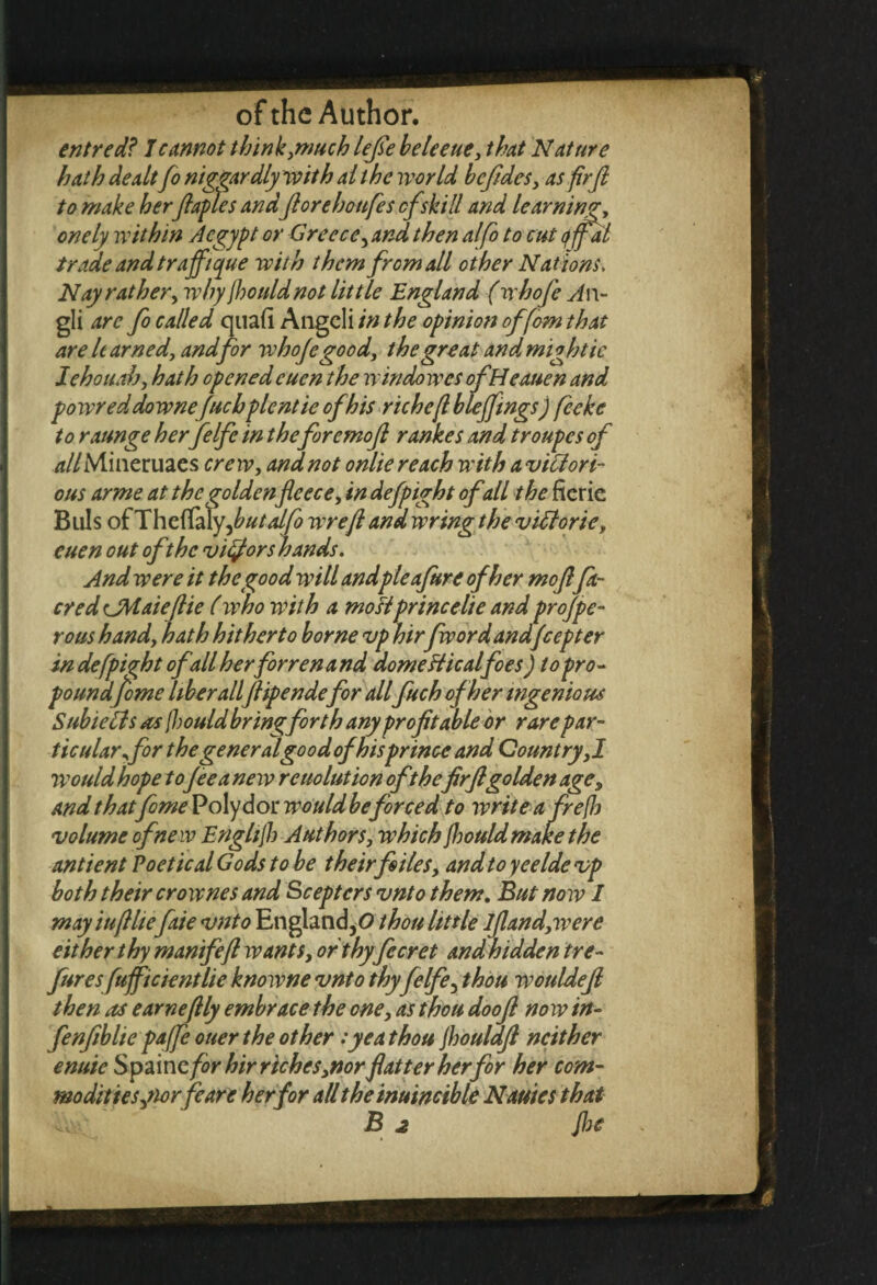 entred? I cannot think .much lefte beleeue, that Nature hath dealtfo niggardly with ait he world beftdes, as fir ft to make herftaples andft ore ho ufe s cfskill and learning, onely within Acgypt or Greece, andthen alfo to cut qjfal trade and traffique with them from all other Nations, Nay rather, why jhouldnot little England (whofte An- gli arc fo called qiia.fi Angeli in the opinion offom that are learned, and for whojegood, the great and might ic J ehouah, hath opened eucn the win do wes ofH eauen and powreddownefuchplentieofhis richefi bleffmgs) feeke to raunge her felfe in the foremoft rankes and troupes of v*//Mineruaes crew, and not onlie reach with a victori¬ ous arme at the goldenfleece, in defpight ofall the fierie Bills of Thcffaly ,butalfo wreft and wring the viUorie, cuen out of the vigors hands. And were it the good will andpleafure of her moftfa- cred CMaiefiie (who with a mostprince lie and projpe- rous hand, hath hitherto borne vp hir fwordandfeepter in defpight ofall herforren and aomeHicalfoes) to pro¬ poundjome liber allftipendefor allfuch of her ingenious SubieCls as {hould bring forth any profitable or rare par¬ ticular for the general good of his prince and Country ,1 would hope tofee a new reuolution of thefir ftgolden age, and thatfome Poly dor would beforced to write a fre(h volume of new Enghjh Authors, which Jhould make the antient Poetical Gods to be their files, and to yeelde vp both their crownes and Scepters vnto them. But now 1 mayiuftlie faie vnto England,0 thou little lftand,were either thy manifeft wants, orthyfecret and hidden tre- furesfufficientlie knowne vnto thy felfe, thou wouldeft then as earneftly embrace the one, as thou dooft now in- fenftblie pafe ouer the other:yea thou jhouldft neither enuie Spaincfor hir riches,nor flatter her for her com¬ modities,norfeare her for all the inuincible Nantes that ■a'-; B 2 Jhe