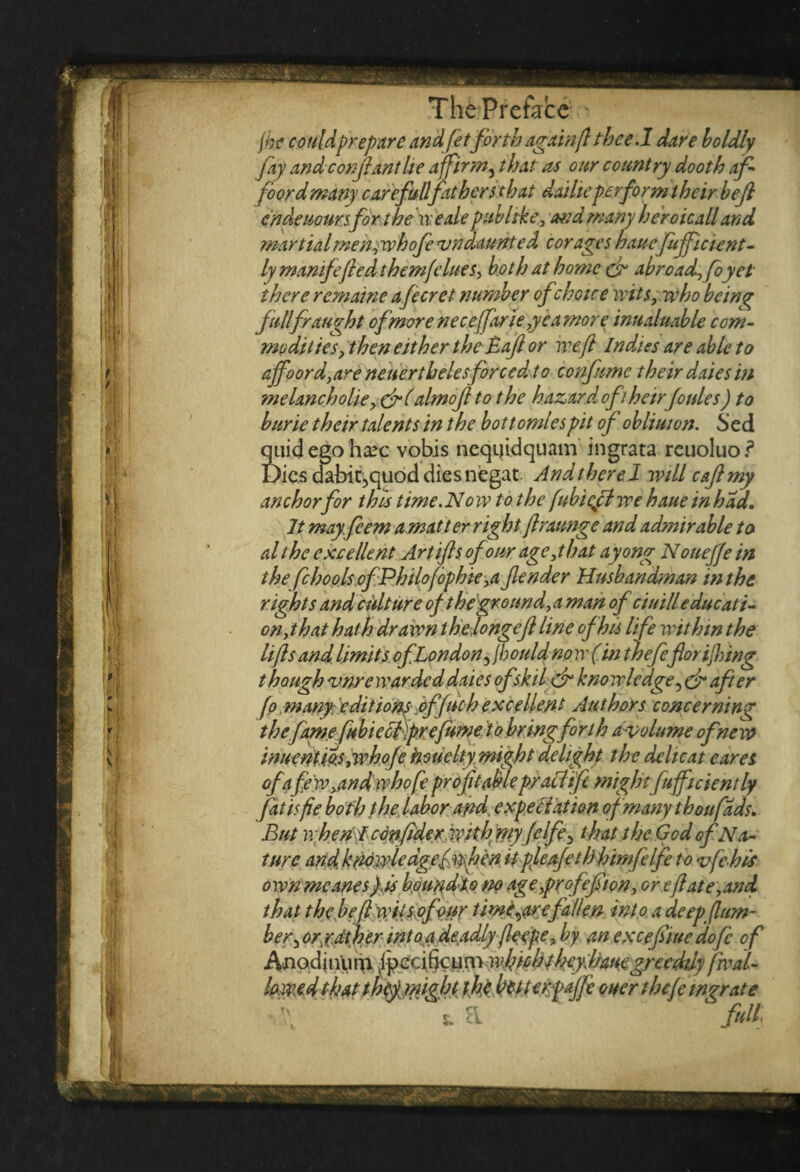 jhe couldprepare andfetforth againft thee.1 dare boldly fay andconjlantlte affirm, that as our country dooth af¬ ford many care fullfathers that dailiepe rform their bejl endeuoursfor the we ale pub like, and many heroicall and martialmenywhofe vndaunte d corages haucfuffic tent- ly mamfefied them flues, both at home & abroad, foy ei¬ ther e remaine a fecret number of choice wits, who being fall fraught of more neceffarie ,yeamore inualuable com¬ modities , then either the Baft or weft Indies are able to affoord,are neuerthelesforced to confume their daies in melancholic, &( almojl to the hazard oft heir fo ales) to hurie their talents in the bottomlespit of oblimon. bed quid ego ha?c vobis neqijidquam ingrata rcuoluo.? Dies dabit,quod dies negat Andtherel will caflmy anchor for this time. No w to the fubieft we haue in had. It mayfeem a mat ter right ftraunge and admirable to al the excellent Art if s of our age,that ayong Noueffe in thefchoolsofPhilofophie,a fender Husbandman in the rights and culture of the ground, a man of chill educati¬ on,that hath drawn the longeft line of his life within the lifts and limits ofLondon ^jbould now (in thefeflorijlnng though 'unrewarded daies of skit dr knowledge, dr afier fo tnany editions offuch excellent Authors concerning the fame fubieefprefume to bring forth avolume of new inucntios ,whofe hsuelty might delight the deli cat cares of a few,and who fe profitable pracl tft mightfufficiently fatisfie both the labor and. expectation of many thou fads. But n bent confide r with rriyfclfe5 that the God of Na¬ ture and knnwiedgefmhen it pleafethhimfelfe to vfchls own meanesfis houndlo m age,prof eft ion, or eft ate,and. that the be ft wits of our timf are fallen into a deep (lum¬ ber ^ or/dther int04.de.adly (leepe, by an excefiiue doftc of iVnodjnlirp. Ip e cijjc u m wfttoht hey. haue greedily fwal- lo.w.ed that thtyrnght thehuunpaffe oucr thefe mgr ate 5. a full