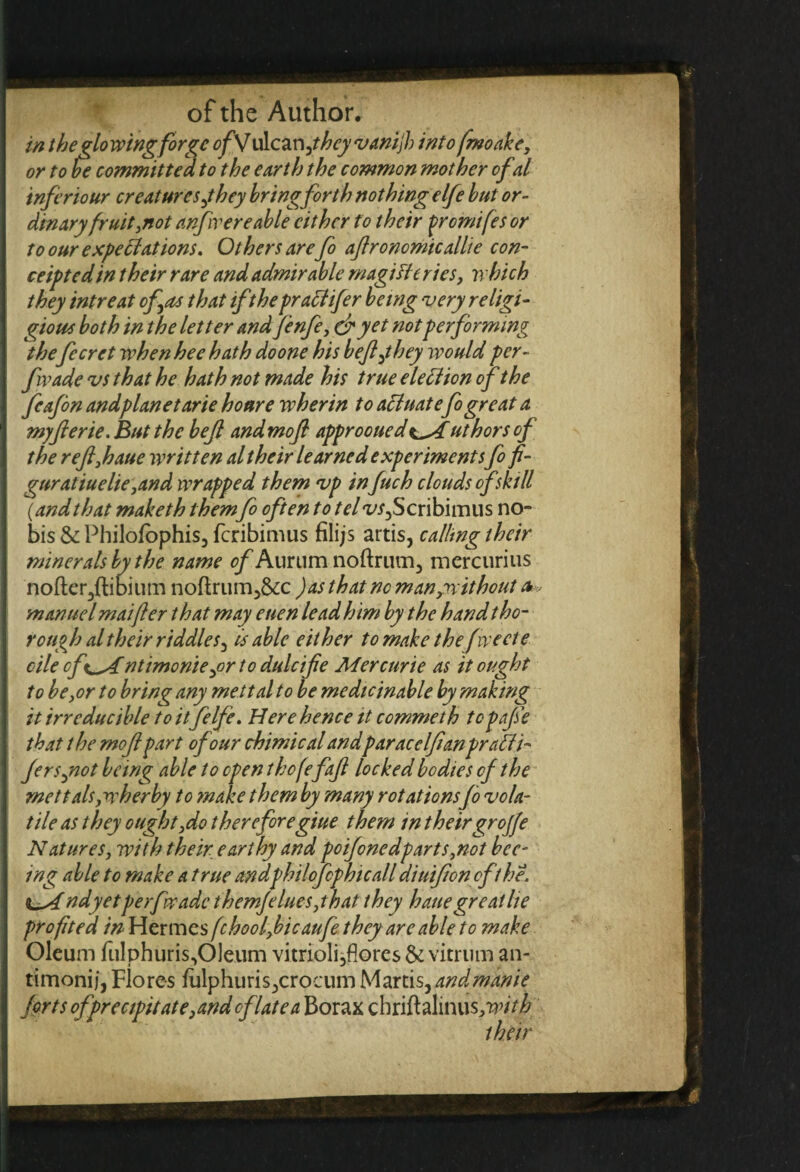 in the glowing for ?c ofSJ ulcanyhcyvanijh into fmoake, or to he committed to the earth the common mother ofal inferiour creatures jhey bring forth nothing elfe hut or¬ dinary fruit,not anfiv ere able cither to their frcmifes or to our expectations. Others are fo ajlronomicallie con¬ certed in their rare and admirable magi He ries, which they intreat of as that if the pracltfer being very religi- gious both in the letter and fenfe, dr yet not performing the fecret when hee hath do one his befljhey would per- fwade vs that he hath not made his true election of the fcafbn andplanetarie honre wherin to actuatefo great a myfierie. But the bejt and mofl approoueduthors of the refl,haue written al their learned experiments fo fi- guratiuelie ,and wrapped them vp infuch clouds of skill {andthat maketh them fo often to telvs^Scribimus no¬ bis & Philolophis, fcribimus filijs artis, calling their minerals by the name of Aurum noftrum, mercurius nofter3ftibium noflrum5&c )as that no man,without a, man ue l maifter that may euen lead him by the hand tho¬ rough al their riddles 5 is able either to make thefweete cilecft^Antimoniey>r to dulcife Mercuric as it ought to be,or to bring any mettal to be medicinable by making it irreducible to itfelfe. Here hence it commeth topafse that t he mofl part of our chimical andpar ace If an praffi- fersyiot being able to open thofe faft locked bodies of the mettalsjwherby to make them by many rotations fo vola¬ tile as they ought,do thereforegiue them in theirgrojfe Natures, with their earthy and po if one dp arts,not bee- ing able to make a true andphilofcphicall diuifon of the. ndyetperfwadc themfelues,that they haue great lie prof ted in Hermes fchoolficaufe they are able to make Oleum fu!phuris,01eum vitrioli3flores & vicrum an- timonij, Flores fulphuris3crocum Martisyandmkiie frtsofprecipitate}andcflatea Borax chfifhlinus,-#’//^