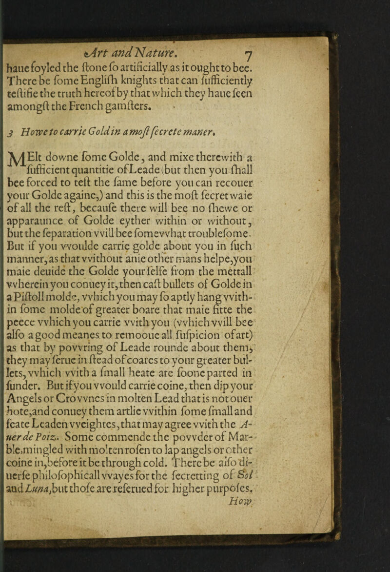 hauefoyled the (lone fb artificially as it ought to bee. There be fome Englifh knights that can fufficiently teftifie the truth hereof by that which they haue feen amongft the French gamfters. 3 Howe to carrie G old in a mojlfe Crete matter* ^/j^Elt downe fome Golde, and mixe therewith a fufficient quantitie ofLeade^but then you fhall bee forced to teft the fame before you can recouer your Golde againe,) and this is the moft fecret waie of all the reft, becanfe there will bee no fhewe or apparaunce of Golde eyther within or without, but the feparation will bee fomevvhat troublefome. But if you would c carrie golde about you in fuch manner, as that without anie other mans helpe,you rnaie deutde the Golde yourfelfe from the mettall vvhercinyouconueyitjthencaft bullets of Golde in a Piftoll molde, which you may fo aptly hang with¬ in fome molde of greater boare that maie fitte the peece which you carrie with you (which will bee alfo agoodmeanes to remoouc all fufpicion ofart) as that by powring of Leade rounde about them* they may feme in fteaa of coares to your greater bul¬ lets, which with a frnall heate are foone parted in funder. But ifyou would carrie coine, then dip your Angels or Cro wnes in molten Lead that is not ouer bote,and conuey them artlie within fome frnall and feate Leaden weightes,that may agree with the A- uerde Poiz. Some commende the powder of Mar¬ ble,mingled with molten rofen to lap angels or other coine in,before it be through cold. There be aifo di- ucrfe philofophicall wayes for the fecretting of S$bl and Luna,but thofe are referued for higher purpofes. How