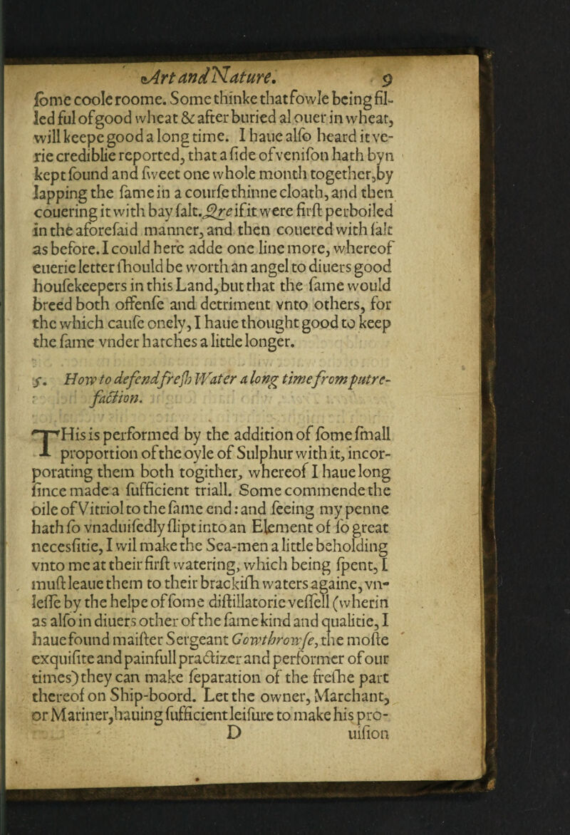 fome coole roome. Some thinke that fowle being fil¬ led ful of good wheat & after buried al ouer in wheat, will keepe good a long time. Ihauealfo heard it ve- rie crediblie reported, that a fide ofvenifon hath byn kept found and fweet one whole month together,by lapping the famein acourfethinnecloath,and then couering it with bay fait. j?mfit were firft perboiled in the aforefaid manner, and then couered with fait as before. I could here adde one line more, whereof euerie letter fhould be worth an angel to diuers good houfekeepers in this Land, but that the fame would breed both offenfe and detriment vnto others, for the which caufe onely, I haue thought good to keep the fame vnder hatches a little longer. y. Howto defendfrejlo Water a long timefrom putre¬ faction. THis is performed by the addition of fomefmall proportion of the oyle of Sulphur with it, incor¬ porating them both togither, whereof I haue long fince made a fufficient triall. Some commende the oile of Vitriol to the fame end: and feeing my pentie hath fb vnaduifedly flipt into an Element of fb great necesfitie, I wil make the Sea-men a little beholding vnto me at their firft watering, which being fpent, I muff:leaue them to their brackifh waters againe,vn- lefle by the helpe offome diftillatorie veflell (wherin as alfo in diuers other of the fame kind and qualitie, I hauefound maifler Sergeant Gowthrowfe, the mofte exquifite and painfull prabtizer and performer of our times) they can make feparation of the frefhe part thereof on Ship-boord. Let the owner, Marchant, or Mariner,hailing fufficient leifure to make his pro- • ’ D uifion