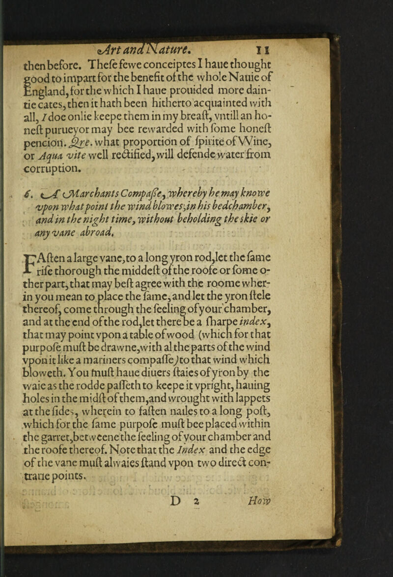 then before. Thefe fewe conceiptes I haue thought good to impart for the benefit of the whole Nauie of England, for the which I haue prouided moredain- tie cates, then it hath been hitherto acquainted with all, /doe onlie keepe them in my breaft, vntill an ho- neft purueyor may bee rewarded with fome honeft pencion. Jhr. what proportion of fpiriteofWine, or Aqua vite well rectified, will defende water from corruption. , 6. tA CM. ar ch ant s C omp ofe ^ whereby he may know e vpon what point the wind blowesjn his bedchamber, and in the night time, without beholding the skie or any vane abroad, 'P'Aften a large vane,to a long yron rod,let the fame * rife thorough the middeft of the roofe or fbme o- ther part,that may beft agree with the roome wher- in you mean to place the fame, and let the yron ftele thereof, come through the feeling ofyouf chamber, and at the end of the rod,let there be a fharpe index, that may point vpon a table of wood (which for that purpofe muft be drawne,with al the parts of the wind vpon it like a mariners compafle^to that wind which bloweth. You fnuft haue diuers ftaies of yron by the waie as the rodde pafTeth to keepe it vpright, hailing holes in the midft of them,and wrought with lappets atthefides, wherein to faften nailes to a long poll, which for the fame purpofe muft bee placed within the garret,betweene the feeling ofyour chamber and the roofe thereof. Note that the Index and the edge of the vane muft alwaies ftand vpon two direct con- trane points. D 2 Bow