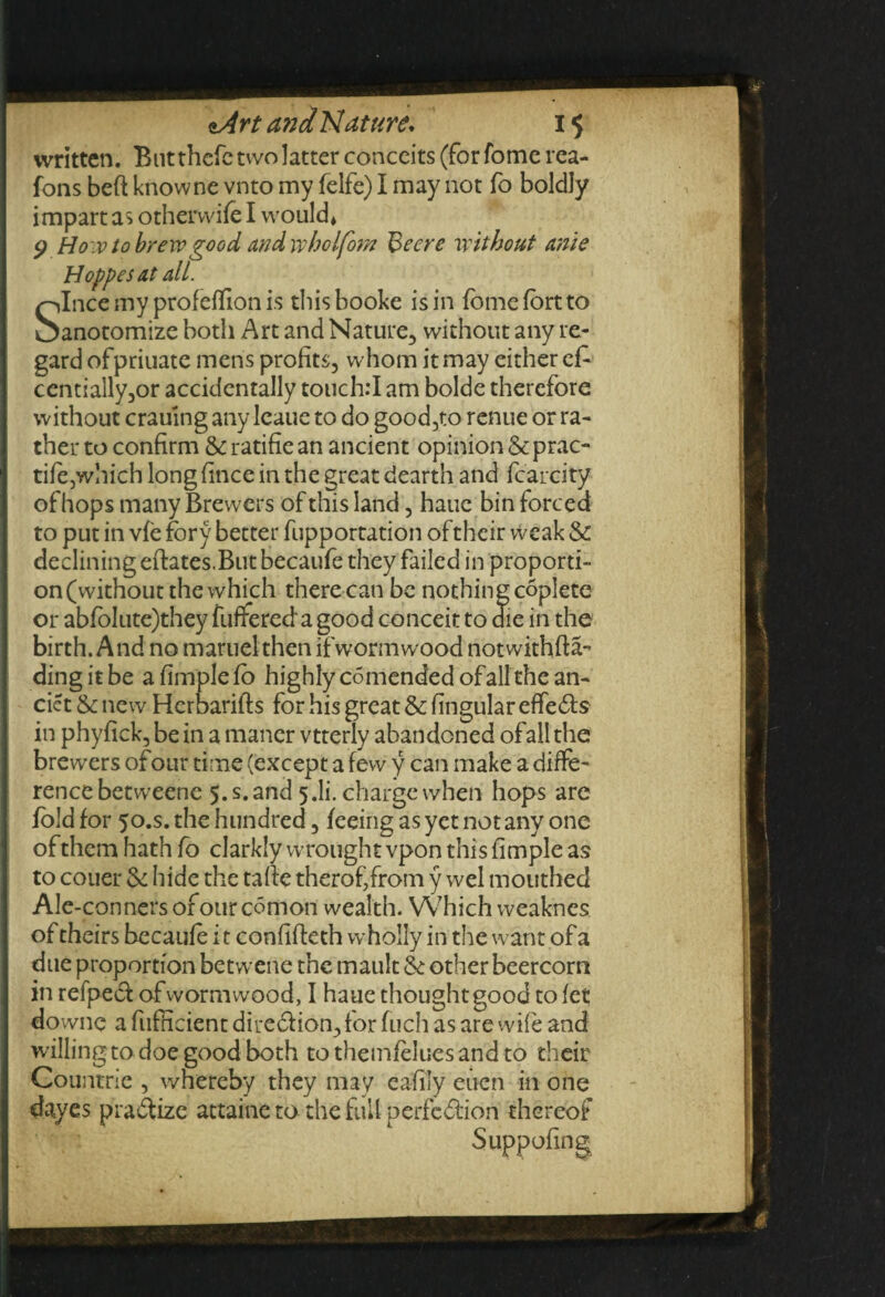 written. Butthefe two latter conceits (for fome rea- fons beft knowne vnto my felfe) I may not fo boldly impart as otherwife I would* p How to brew good and wholfom Beere without ante Hoppes at all. Since my profeffion is thisbooke is in fomefortto anotomize both Art and Nature, without any re¬ gard ofpriuate mens profits, whom it may either efo centially,or accidentally touch:I am bolde therefore without craumgany lcaue to do good,to renue or ra¬ ther to confirm 5c ratifie an ancient opinion 5c prac- tife,which long fince in the great dearth and fcarcity ofhops many Brewers of this land, haue bin forced to put in vfe fbry better fupportation of their weak Sc declining eftates.But becaufe they failed in proporti¬ on (without the which there can be nothing coplete or abfolute)they fuffereda good conceit to die in the birth. A nd no maruel then if worm wood not withfta- in phyfick, be in a maner vtterly abandoned ofallthe brewers of our time (except a few y can make a diffe¬ rence betweene 5. s. and 5.I1'. charge when hops are fold for 50.S. the hundred, feeing as yet not any one of them hath fo darkly wrought vpon this fimple as to couer 6c hide the tafic therof/rom y wel mouthed Ale-conners orourcomon wealth. Which weaknes of theirs becaufe it confiffeth wholly in the want of a due proportion betwene the mault 6c other beercorn in refpect of wormwood, I haue thought good to let downc a fufficient direct ion, for fuch as are wife and willing to doe good both tothemfeluesand to their Countrie , whereby they may eafity euen in one dayes pradtize attaine tb the full perfection thereof Suppofing