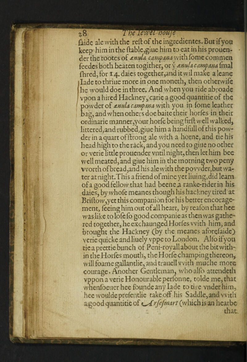faide ale with the reflof theingredientes.Butifyou keep him in the ftable,giue him to eat in his prouen- « | dertherootesof &mda campana with fome corn men feedes both beaten togither, or y tnula camp am final fhred, for 14. daies together,and it wil make a leane 1 lade to thriae more in one moncth, then otherwife | he would doe in three. And when you ride abroade I vpon a hired Hackney, carie a good quantitie of the powder of a ntda camp am with you in fome leather bag, and when others doe baite their horfes in their ordinarie manner,your horfe being firfl well walked, littered,and rubbed, giue him a handfull of this pow¬ der in a quart of ftrong ale with a home, and tie his head high to the rack, and you need to giue no other or verie little prouender vntil night, then let him bee well meated,and giue him in the morning two peny worth of bread,and his ale with the povvder,but wa¬ ter atnight.Thisafriendofmineyctliuingjdid learn of a good fellow that had beene«a ranke-riderin his daies, by whofe meanes though his hackney tired at Briflow,yet this companion tor his better encorage- ment, feeing him out of all heart, by reafon that hee was like to lofe fo good companie as then was gathe¬ red together, he exchaunged Horfes with him, and brought the Hackney (by the meanes aforefaide) verie quicke and liuely vppe to London. Alfo ifyou tie a prettie bunch of Peni-royall about the bit with¬ in the Horfes mouth, the Horfe champing thereon, will foame gallantlie, and trauell with muche more courage. Another Gentleman, who alfo attendeth vppon a verie Honourable perfonne, tolde me, that whenfoeucr hee founde any lade to tire vnder him, hee woulde prefentlie take off his Saddle, and with a good quantitie of rfefmart (which is an hearbe a that. ,