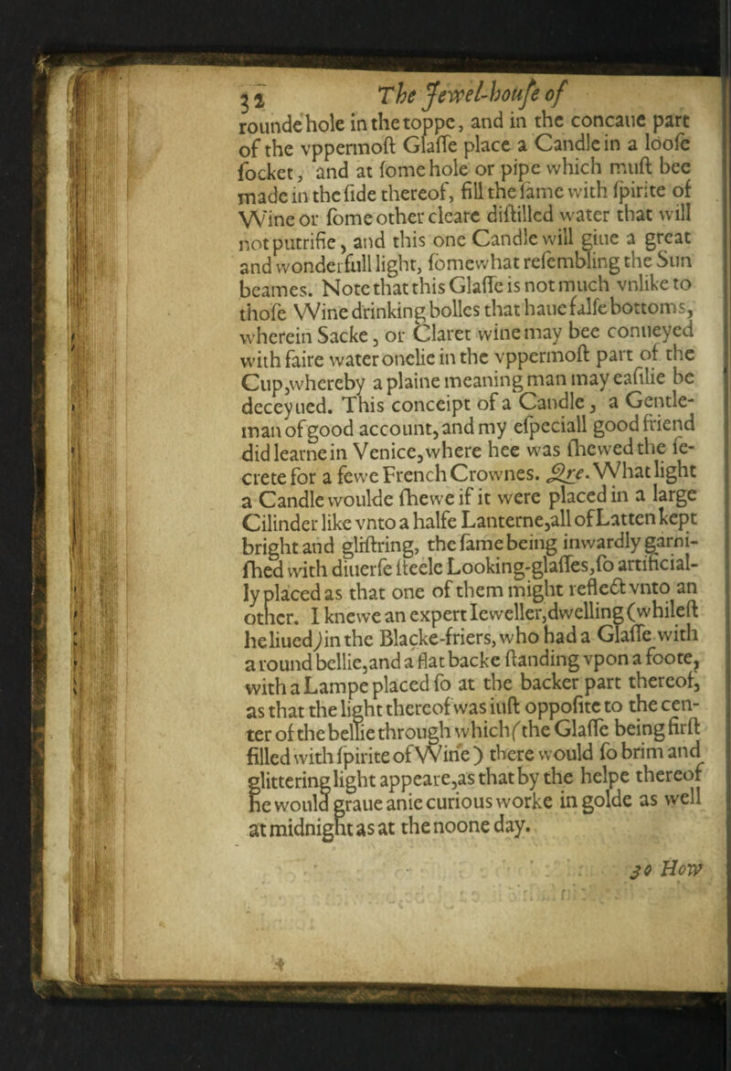 roundehole inthctoppc, and in the concaue part of the vppermoft Glafle place a Candle in a loofe focket, and at fome hole or pipe which muft bee made in the fide thereof, fill the fame with fpirite of Wine or fome other cleare diflillcd water that will not putrifie , and this one Candle will gine a great and wonder full light, fomewhat refembling the Sun beames. Note that this Glafle is not much vnliketo thofe Wine drinking bolles that haue falfebottoms, wherein Sacke , or C^laret wine may bee conueyed withfaire water onelie in the vppermoft part of the Cup,whereby a plaine meaning man may eafilie be deceyued. This conceipt of a Candle, a Gentle¬ man of good account, and my efpeciall good friend didlearnein Venice,where hee was (hewedthe fe- cretefor a fewe French Crownes. £re. What light a Candle woulde fheweif it were placed in a large Cilinder like vnto a halfe Lanterne,all of Latten kept bright and gliftring, the fame being inwardly garni- fhed with diuerfe iteelc Looking-glades,fo artificial¬ ly placed as that one of them might reflect vnto an otner. I knewe an expert Ieweller,dwelling (whileft heliuedjinthe Blacke-friers,who had a Glafle with a round bellie,and a flat backe ftanding vpon a foote, with a Lampe placed fo at the backer part thereof, as that the light thereof was iuft oppofitc to the cen¬ ter of the belli e through w hichf the Glafle being firft filled with fpirite of Wine ) there would fo brim and glittering light appeare,as that by the helpe thereof he would graueanic curious worke ingolde as well at midnight as at thenooneday. 4