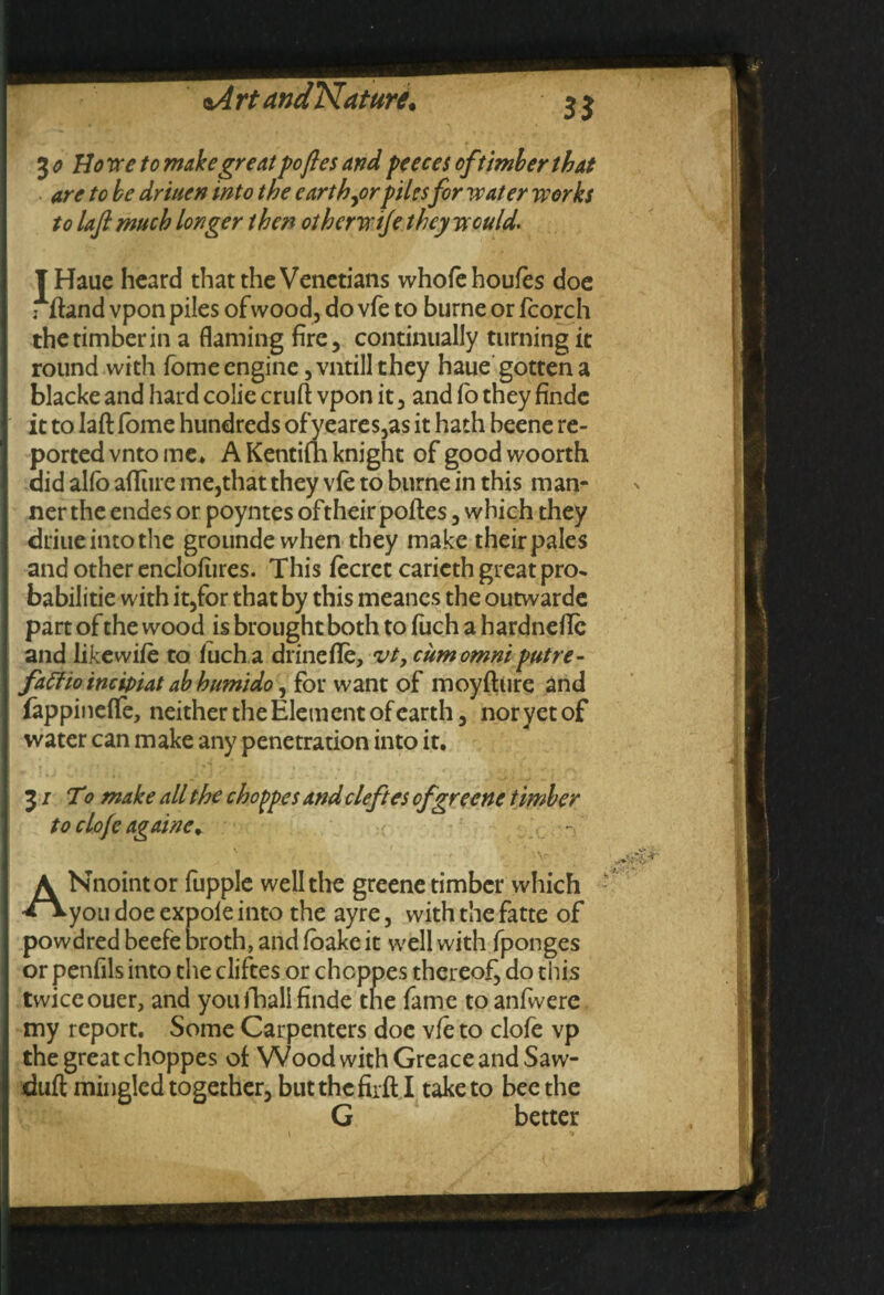 ^o Howe to make great pofles and peeces of timber that are to be driuen into the earth jorpiles for water works to laft much longer then otherwije they would. T Haue heard that the Venetians whofehoufes doe j ftand vpon piles of wood, do vfe to burne or fcorch thetimberin a flaming fire, continually turning it round with fome engine ,vntill they haue gotten a blacke and hard colie cruft vpon it, and fo they findc it to laft fome hundreds of yeares,as it hath beene re¬ ported vnto me* A Kentifn knight of goodwoorth aid alio afliue me,that they vfe to burne in this man¬ ner the endes or poyntes oftheir poftes, which they driuc into the grounde when they make their pales and other enclofiires. This fecret carieth great pro* babilitie with it,for that by this meanes the outwarde part of the wood is brought both to fuch a hardnefle and likewife to fuch a drinefle, vt, cumomni putre- faffioincipiat abhumido, for want of moyfture and fappineffe, neither the Element of earth, nor yet of water can make any penetration into it. 31 To make all the choppes and cleft es ofrrecne timber to clo/e againe. - ANnoint or fupple well the greene timber which you doe expole into the ayre, with the fatte of powdred beefe broth, and foake it well with fponges or penfils into the cliftes or choppes thereof^ do this twiceouer, and youfhalifinde the fame to anfwere my report. Some Carpenters doe vfe to clofe vp the great choppes of Wood with Greace and Saw- duft mingled together, but the firft I take to bee the G better