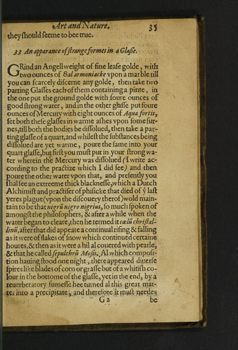 they ftiould feemc to bee true* S3 An apparance offrange formes in a CUfa. GRind an Angcll weight of fine leafe golde , with two ounces of Salarmoniacke vpon a marble till you can fcarcely difccrne any golde, then take two parting Glades eacbofthem containing a pinte, in the one put the ground golde with foure ounces of good drong water, and in the other glade put foure ounces ofMercury with eight ounces of Aqua fortis, let both thefe glades in warme afhes vpon fomefur- nes jtill both the bodies be didolued, then take a par¬ ting glade of a quart,and whiled the fubdances being didolued are yet warme, poure the fame into your quart glade,but fird you mud put in your drong wa¬ ter wherein the Mercury was didolued (1 write ac¬ cording to the pra&ize which I did feej and then poure the other water vpon that, and prefentlyyou fhal fee an extreeme thick blacknede,which a Dutch Alchimid and pra&ifer of phidcke that died of y lad yeres plague (vpon the difcouery therof)wold main¬ tain to be that mgru nigro nigrius, fo much fpoken of amongd the philofbphers, & after a while when the water began to cleare,then he termed it ccelu chriftal- l/nu,tftw that did appeate a continual ridng & falling as it were of flakes of fno w which continued certaine hourcs,& then as it were a hil al couered with pearle, & that he called fepulchru which compofl- tion hailing dood one night, there appeared diuerfc fpires like blades of corn or grade but of a whitifh co¬ lour in the bottome of the glade, yet in the end, by a reuerberatory furnedehee turned al this great mat¬ ter into a precipitate , and therefore it mud peedes ' G2 .be