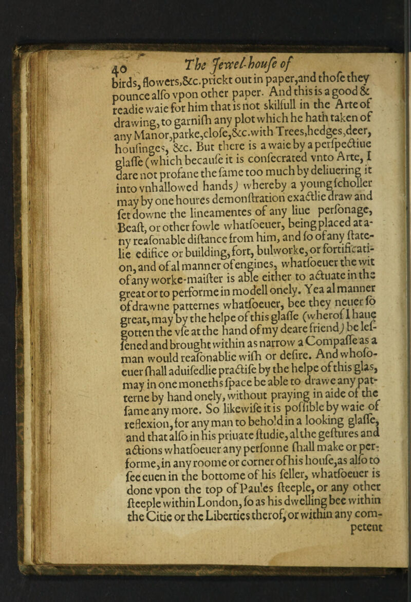 birds, flowers,&c.pvickt out in paper,and thofe they pounce alfo vpon other paper. And this is a good readie waie for him that is not skiliull in the Arteol drawing, to garnifh any plot which he hath taken of any Manor,parke,clofe,8cc. with Trees, hedges,deer, houfinges, &c. But there is a waie by aperfpe&iue piaffe (which becaufe it is confecrated vnto Arte, I dare not profane the fame too much by deliuering it into vnhallowed hands; whereby a youngkholler may by one houres demonftration exacthc draw and fetdowne the lineamentes of any liue perfonagc, Bcaft, or other fowle whatfoeuer, being placed at a- ny reafonable diftance from him, and fo of any ftate- lie edifice or building, fort, bulwoike,or fortificati¬ on, and of al manner of engines, whatfoeuer the wit ofany worke-maifter is able either to adfuatemthe creator to performein modell onely. Yea al manner ofdrawne patternes whatfoeuer, bee they neuerlo great, may by the helpe of this glaffe (w herof I haue gotten the vfe at the hand of my deare friend; be lei- lened and brought within as narrow a Compane as a man would reafonablic with or defire. And wholo- euer fhall aduifedlie pradtife by the helpe of this glas, • _f)3t* fame any more. So likewiie lt’is poffibleby waie of reflexion,for any man to behold in a looking glafie, and that alfo in his priuate if udie, al the geftures and actions whatfoeuer any perfonne (hall make or per-: forme,in any roome or corner ofhis houfe,as alfo to fee euen in the bottomeof his feller, whatfoeuer is done vpon the top ofPaules fteeple,or any other fteeple within London, fo as his dwelling bee within the Citie or the Liberties therof, or within any com¬ petent