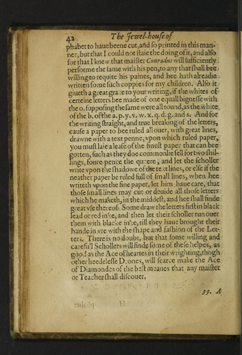 phabet to hauebeenc cut,and fo printed in this man¬ ner, but that I could not ftaie the doing ofit, and aHo for that I knew that maifter Conudus will efficiently performe the fame with his pen,to any that fhall bee willingto requite his paines, and hee hathalreadic written fome fiich coppies for my children. Alfo it giueth a great grace to your writing, if the whites of certeine letters bee made of one equallbigneffe with the o. fuppofingthefame were all round,as the white of the b. ofthe a. p. y. v. w. x. q. d. g. and s. And foe the writing ftraight, and true breaking of the letters, caufe a paper to bee ruled allouer, with great lines, drawne with a text penne, vpon which ruled paper, you muff laic aleafe of the fineft paper that can bee gotten, fuch as they doe com monlie fell for two (hil¬ lings, foure pence the quaere, and let the fcholler write vpon the fhadowe of the te \t lines, or elfe if the neather paper be ruled full of fill all lines, when hee writeth vpon the fine paper, let him haue care, that thofc (mail lines may cut ordeuide all thofe letters which he maketh, in the middeft, and hee fhaU finde great vfe thereof. Some draw theletters firft in black lead or red inke, and then let their fcholler run ouer them with blacke inke, till they haue brought their hande in vre with the fhape and fafhion of the Let¬ ters. There is no doubt, but that fome willing and care full Schollers will, finde fome of thefe helpes, as good as the Accofheartesin their wrighting,thogh other heedeleffe Drones, will fcarc-e make the Ace of Diamondesof the bell meanes that any maiftec or Teacher fhall difeouer. 39* A