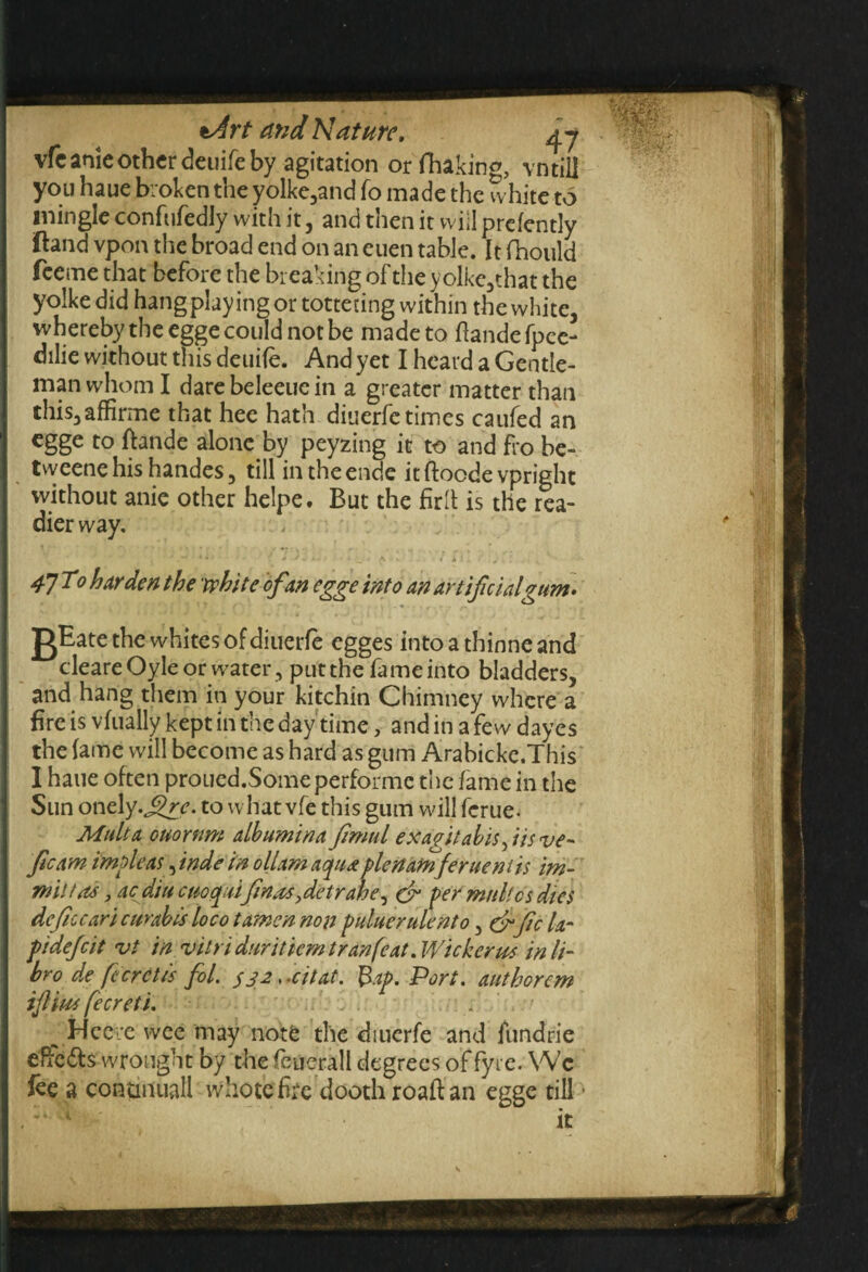 vfcanie other deuife by agitation or fhakino, vntiil you haue broken the yolke3and fo made the white to mingle confufedly with it, and then it will prefently ftand vpon the broad end on an euen table. It fhould feeme that before the breaking of the y olke,that the yoike did hang play ing or tottering within the white, whereby the egge could not be made to ftandefpec- dilie without this deuile. And yet I heard a Gentle- | man whom I dare beleeue in a greater matter than this3affirme that hec hath diuerfetimes caufed an egge to ftande alone by peyzing it to and fro be- tweene his handes 3 till in the ende itftocdevpright without anie other helpe. But the firft is the rea¬ dier way. 47 To harden t he white of an egge into an artificial gum. gEate the whites of diuerfe egges intoatbinneand cleareOyle or water , put the fame into bladders, and hang them in your kitchin Chimney where a fire is vfually kept in the day time, and in a few dayes the lame will become as hard as gum Arabicke.This I haue often proued.Some performe the fame in the Sun onely.jjjr. to what vfe this gum will ferue. Mult a Quorum albumina fimtil exapitabisfiisve- ficam impleas, inde in ollarn aqua plertamferue mis im~ mil tat, acd'tu cuoquifinasfietrahe, dr per mull cs dies deficcari curabis loco tamen non puluerulento5 &fic la- pi deficit vt in vil ri durit icm t ran feat. Wicker us in It- bro de (ccrctis fol. 332, .citat. Bap. Port, authorem ifilim fecreti. . Hce e wee may note the diuerfe and fcmdrie effedfs-wrought by thefeuerall degrees offyre. We fee a continual! whotefoe dooth roaft an egge till •