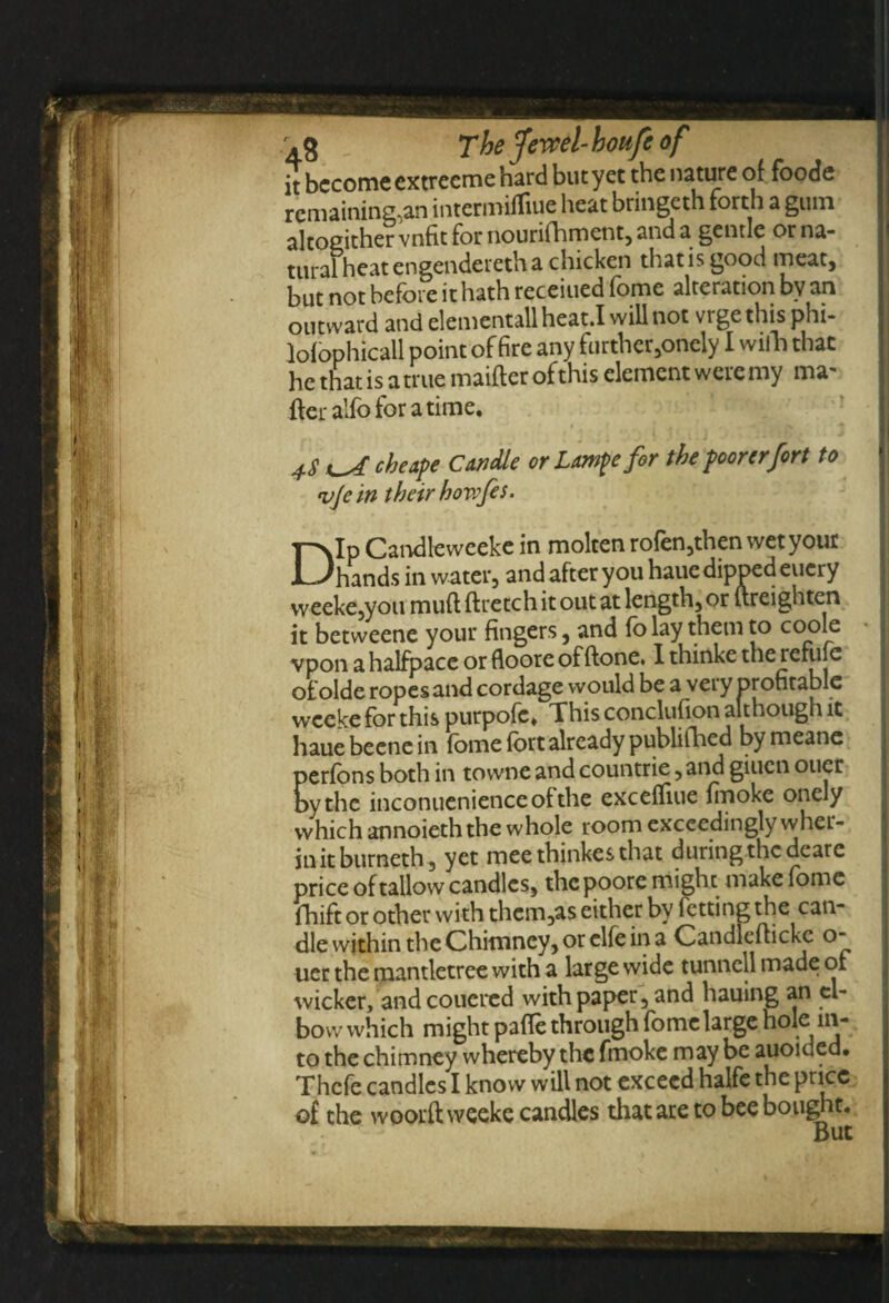 tural heat cngendercth a chicken that is good meat, but not before it hath receiued fome alteration by an outward and elementallheat.I will not vigethisphi- lofophicall point of fire any further,oneiy I wifh that he that is a true maifter of this element were my ma¬ iler alfo for a time. cheape Candle or Lampe for the poorer fort to vjcin their howfes • T^Ip Candleweeke in molten rofen,then wet your Dhands in water, and after you hauedipped eucry weeke,you muftftretchitoutat length, or ureighten it betweene your fingers, and fo lay them to coole j vpon a halfpace or floore of Hone. I thinke the refufe ofolde ropes and cordage would be a very profitable wce^e for this purpofe. This conclufion although it hauebeenein fome fort already publifhed bymeane perfons both in towne and countrie, and giuen oner by the inconuenienceolthe exceifiue Imokc onely which annoieththe whole room exceedingly wher- initburneth, yet meethinkesthat during the deare price of tallow candles, the poore might make fome fhift or other with thcm,as either by fetting the can¬ dle within the Chimney, or clfe in a Candleftickc o- uer the mantletree with a large wide tunncll made of to the chimney whereby the fmoke may be auoided. Thcfe candles I know will not exceed halfe the price of the woorftweeke candles that are to bee bought.