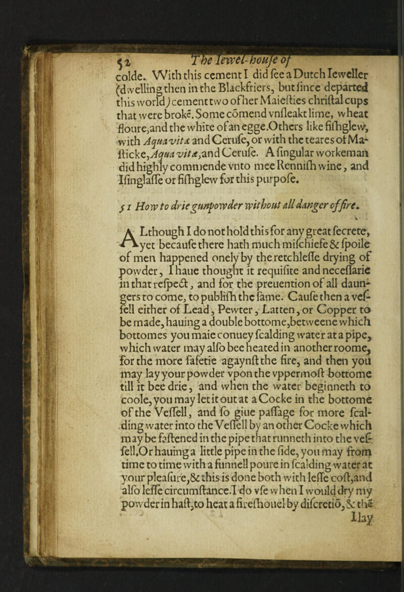 colde. With this cement I did feeaDutchlewcller (d welling then in the Blackfriers, butlince departed this world) cement two of her Maiefties chriftal cups that were broke. Some comend vnfleakt lime, wheat floure,and the white of an egge .Others like fifhglew, with Aquavitx and Cerufe, or with the teares ot Ma¬ ffick CjAqua vita,and Cerufe. A fingular workeman did highly commendevnto meeRennifhwine, and Ifmglaffe or fifhglew for this purpofe. )i, j i Howto drie gunpowder without all danger of fire. • V • • A Lthough I do not hold thi s for any great fecrete, **yet becaufe there hath much mifchiefc&fpoile of men happened onely by theretchlefte drying of powder, 1 haue thought it requifite and neceftarie inthatrefpedf, and for the preuentionof all daun- gers to come, to publifh the fame. Caufe then a vef fell either of Lead, Pewter , fatten, or Copper to be made, hauing a double bottome,betweene which bottomes you maie conuey fealding water at a pipe, which water may alfo bee heated in another roome, for the more fafetie agaynftthe fire, and then you may lay your powder vponthe vppermoft bottome till it bee drie, and when the water beginneth to coole, you may let it out at a Cocke in the bottome of the Veffell, and fo giue paffage for more feal¬ ding water into the Veftell by an other Cocke which may be fattened in the pipe that runneth into the vef* felhOr hauing a little pipe in the fide, you may from time to time with a funnell poure in fealding water at your pleafure,& this is done both with lette cott,and alfo lette circumftance.I do vfe when I would dry my powderin haft,to heat a firefhouel by difcretio,Sc the Hay