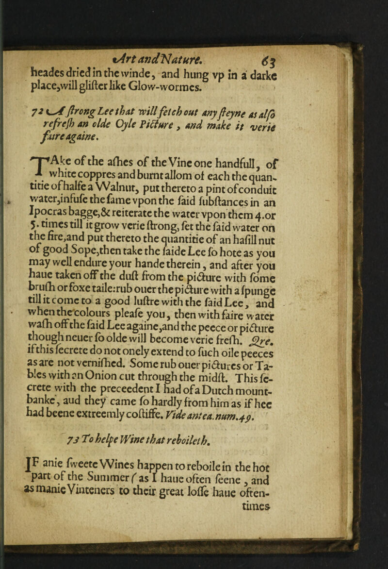 %Art an dKlat ure, 6% heades dried in the winde, and hung vp in a darkc place,willglifterlike Glow-wormes. 7 2 uf ftrong Lee that 1mil fetch out any feyne as alft refrefh an olde Oyle Picture , and make it verie fxtreagaine. Hp Ake of the afhes of the Vine one handfull, of ■A. white coppres and burnt allom of each the quan¬ tise of halfe a Walnut, put thereto a pint ofconduit * water,infufe the fame vpon the laid fubftancesin an Ipocras bagge,& reiterate the water vpon them 4.or 5* times till it grow verie ftrong, fet the faid water on the nre,and put thereto the quantise of an hafiil nut of good Sope,then take the faide Lee fo hote as you may well endure your hande therein, and after you haue taken off the duft from the picture with fome brufh or foxe taile:rub ouer the picture with a fpunge till it come to a good luftre with the fa id Lee, and • when theeolours pleafe you, then withfaire water wafh off the faid Lee againe,and the peece or picture though neuer fo olde will become verie frefh. Sire, ifthis fecrete do not onely extend to fuch oile peeces as are not vernifhed. Some rub ouer pidurcs or Ta¬ bles with an Onion cut through the midft. This fe¬ crete with the preceedentl had of a Dutch mount- bankc, aud they came fo hardly from him as if hec had beene extreemly coftiffe. Vide antea. num,p. 73 To hetye Wine that reboileib. * . JF anie fweetc Wines happen to reboile in the hoc part of the Summer ( as I haue often feene , and asmanieVinteners to their great Ioffe haue often¬ times