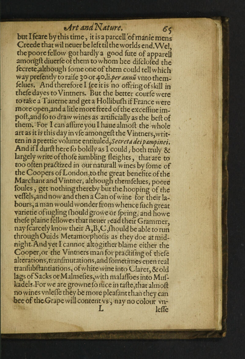 but I fearc by this time, it is a parcell ’of mani'e mens Creede that wil neuer be left til the worlds end. Wei, the poore fellow got hardly a good fute of apparel! amongftdiuerfeofthemtowhomhee difclofed the fecrete,although fomeoneof them could tell which way prelently to raife 3 o or 40.Ii.yw annu vnto them- felues. And therefore I fee it is no ofFring ofskill in thefe dayes to Vintners. But the better courfe were to take a Tauerne and get a Hollibufh if France were more operand a litle more freed of the excefliue im- poft,and fo to draw wines as artificially as the belt of them. For Icanaflureyoulhauealmoft the whole art as it is this day in vfe amongeft the Vintners,writ¬ ten in a prettie volume entitul^Secreta deipampinet. And if I durft here fo boldly as I could ,• both truly & largely write ofthofe iumbling fleights, that are to too often pra&ized in our naturall wines by fbme of the Coopers ofLondon,to the great benefite of the Marchant and Vintner, although themfelues, poore foules, get nothing thereby but the hooping of the veflels,and now and then a Can of wine for their la¬ bours, a man would wonder from whence fuch great varietie ofiugling fliould groweor fpring, and howe thefe plaine fellowes that neuer read their Grammer, nay fcarcely know their A,B,C,fhould be able to run throughOuids Metamorphofis as they doe atmid- night.And yet I cannot altogither blame cither the Cooper,or the Vintners man for pra&ifing of thefe alterations,tranfinutations,and fometimes euen real tranfubftantiations, of white wine into Claret, & old lags of Sacks orMalmefies,with malafioes into Muf- kadels.Forwe are grownefonicein tafte,that aim oft no wines vnlefle they be more pleafant than they can bee of the Grape will content vs, nay no colour vn- L lefle