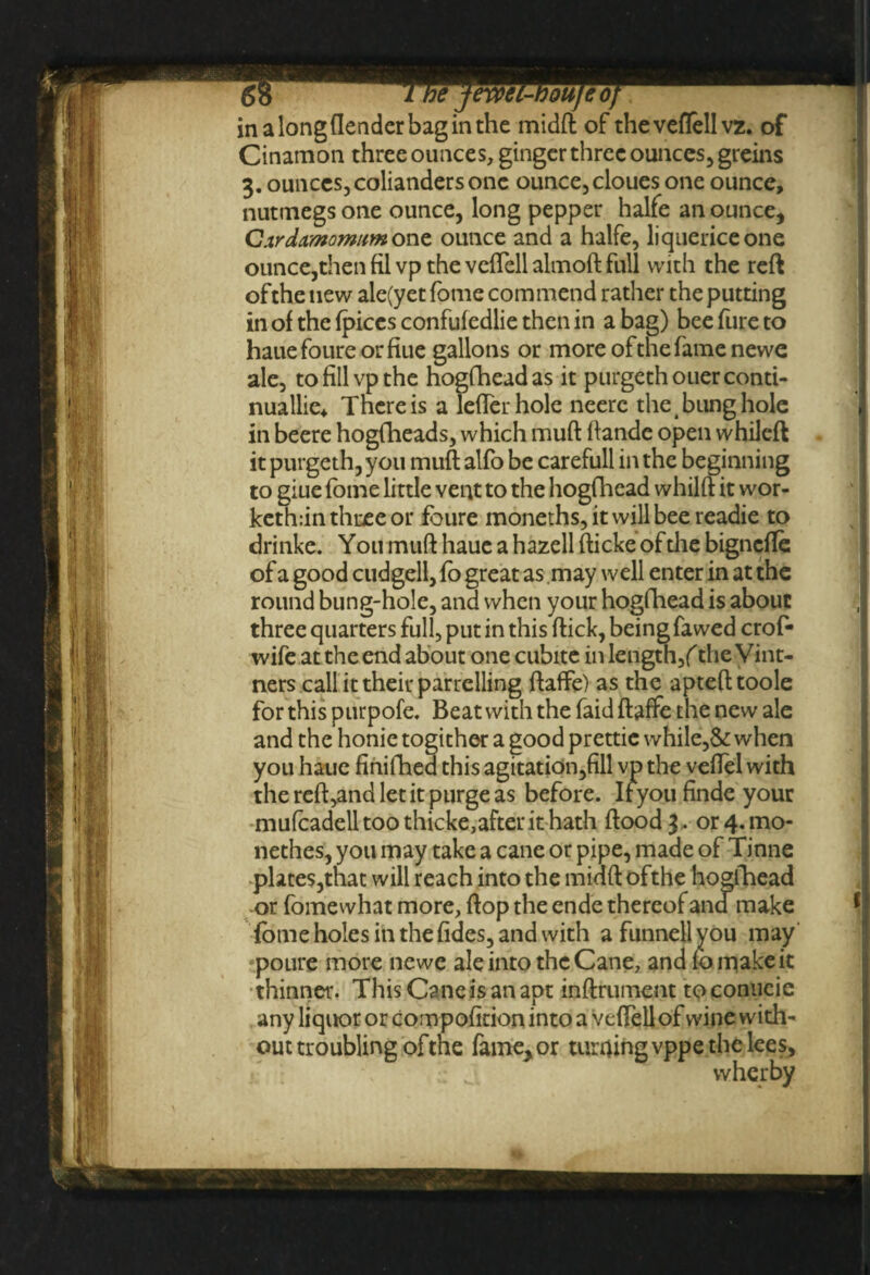 Cinamon three ounces, ginger three ounces, greins 3. ounces, colianders one ounce,cloues one ounce, nutmegs one ounce, long pepper halfe an ounce, C^rdamomHm one ounce and a halfe, liquericeone ounce,then fil vp the vciTell almoft full with the reft of the new ale(yetfome com mend rather the putting in of the {pices confufedlie then in a bag) bee fure to hauefoureorfiue gallons or more ofthefamenewe ale, to fill vp the hogfheadas it purgethouer conti¬ nually There is a letter hole neerc the t bung hole in beere hogfheads, which mutt: ftandc open whileft it purgeth, you mutt alfo be carefull in the beginning to giue fome little vent to the hogfhead whilft it wor- keth:in three or foure moneths,itwillbeereadie to drinke. Y 011 mutt haue a hazell fticke of the bignefle of a good cudgell, fo great as may well enter in at the round bung-hole, and when your hogfhead is about three quarters full, put in this ftick, being fawed crof- wife at the end about one cubite in Iength,f the Vint¬ ners call it their parrelling ftaffe) as the aptefttoole for this purpofe. Beat with the faid ftaffe the new ale and the honie togither a good prettie while,& when you haue finifhed this agitation,fill vp the veftel with the reft,and let it purge as before. Ifyou finde your mufcadelltoothicke,afterithath flood 3. 0r4.UK>- nethes, you may take a cane or pipe, made of Tinne plates,that will reach into the midft ofthe hopfhead or fomewhat more, flop the ende thereof ana make fome holes in the fides, and with a funnell you may poure more newe ale into the Cane, and fo make it thinner. This Cane is an apt inftrument toconiicie any liquor or compofition into a vcflell of wine with¬ out troubling ofthe fame, or turfling vppe the lees, wherby
