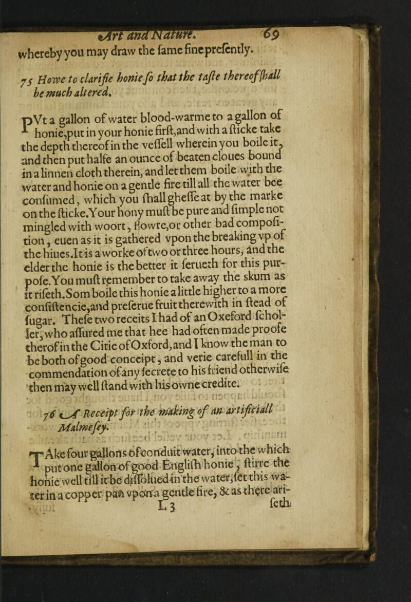 whereby you may draw the fame fine prefcntly. -j$ Howe to clarife honiefo that the t&fle thereof [ball he much altered. pVt a gallon of water blood-warme to a gallon of •*- honie,put in your honie firft,and with a fticke take the depth thereof in the veftell wherein you boile it , and then put halfe an ounce of beaten cloues bound in a linnen cloth therein, and let them boile with the water and honie on a gentle fire till all the water bee confiimed, which you fhallghefleat by the marke on the fticke.Your hony muft be pure and fimple not mingled with woort, fiowre,or other bad competi¬ tion , cuenasit is gathered vpon the breaking vpoi the hiucs.lt is a workeot two or three hours, and the elder the honie is the better it ferueth for this pur- pofe.You muft remember to take away the skum as it rileth.Som boile this honie a little higher to a more confiftencie,and prefcrue fruit therewith in ftead of fugar. Thefe two receits I had of an Oxeford fchol- ler, who allured me that hee had often made proofe therof in the Citie of Oxford, and I know the man to be both of good conceipt, and verie careful]l m the commendation ofany fecrete to his friend otherwile then may well Hand with his owne credite. 76 Receipt for the making of an artifciall Malmefey, • - ' 1 ■ 7;; • -jiitoecl k? wy r:irjy  »• nr Ake four gallons ofconduit water, into the which put one gallon of good Englifh honie, ftirre the honie well till it be difloluedin the water,fet this wa¬ ter in a copper pan vpOna gentle fire, & as therc^ari-