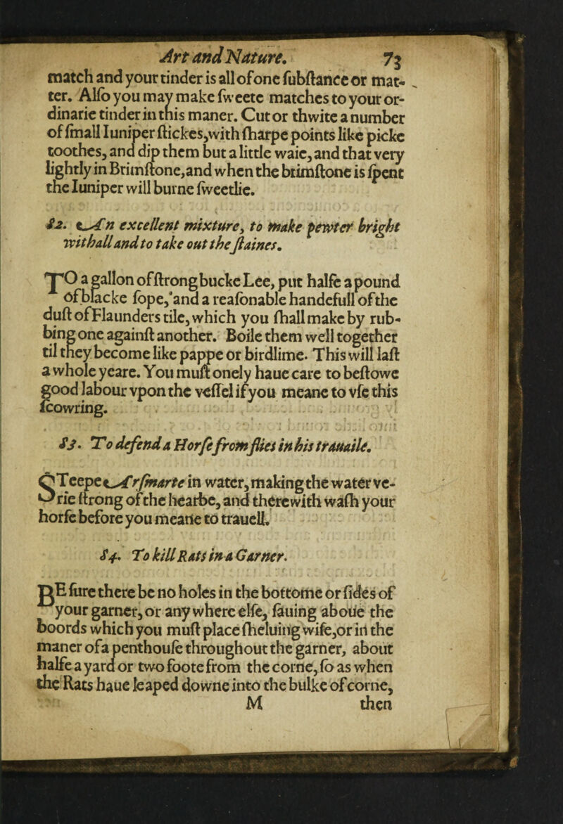match and your tinder is all of one fobftanee or mat¬ ter. Alfo you may make fweetc matches to your or- dinarie tinder in this maner. Cut or thwite a number of fmall IuniperftickeSjwithfharpe points like picke toothes, and dip them but a little waic, and that very lightly in Brimftone,and when the biimftone is /pent the Iuniper will burne Iweetlie. S2. excellent mixturey to make pewter bright wit hall and to take out theJlaines. 'J'O a gallon offtrongbucke Lee, put halfe a pound ofblacke fope/and a reafbnable handefull ofthe duft ofFlaunders tile, which you fhallmakeby rub¬ bing one againft another. Boile them well together til they become like pappe or birdlime. This will laft a whole yeare. You muft onely haue care to beftowe good labour vpon the veffel ifyou meane to vfc this Icowring. . ; - e *•. '•* • ' | y r^i V • ' CYittl Sj. To defend a Horfefromflies in his trauaile. O Teepee^rfmartei n water, making the water ve- Orie (trong of the hearbe, and therewith wafh your horfe before you meane to traueli, S4. To kill Rats in a Garner. gE fore there be no holes in the bottome or fides of your garner, or any where elfe, fauing aboue the boords which you mud place fheluing wife,or irl the maner ofa penthoufe throughout the garner, about halfe a yard or two foote from thccorne,fbaswhen the Rats haue leaped downe into the bulke ofcorne,