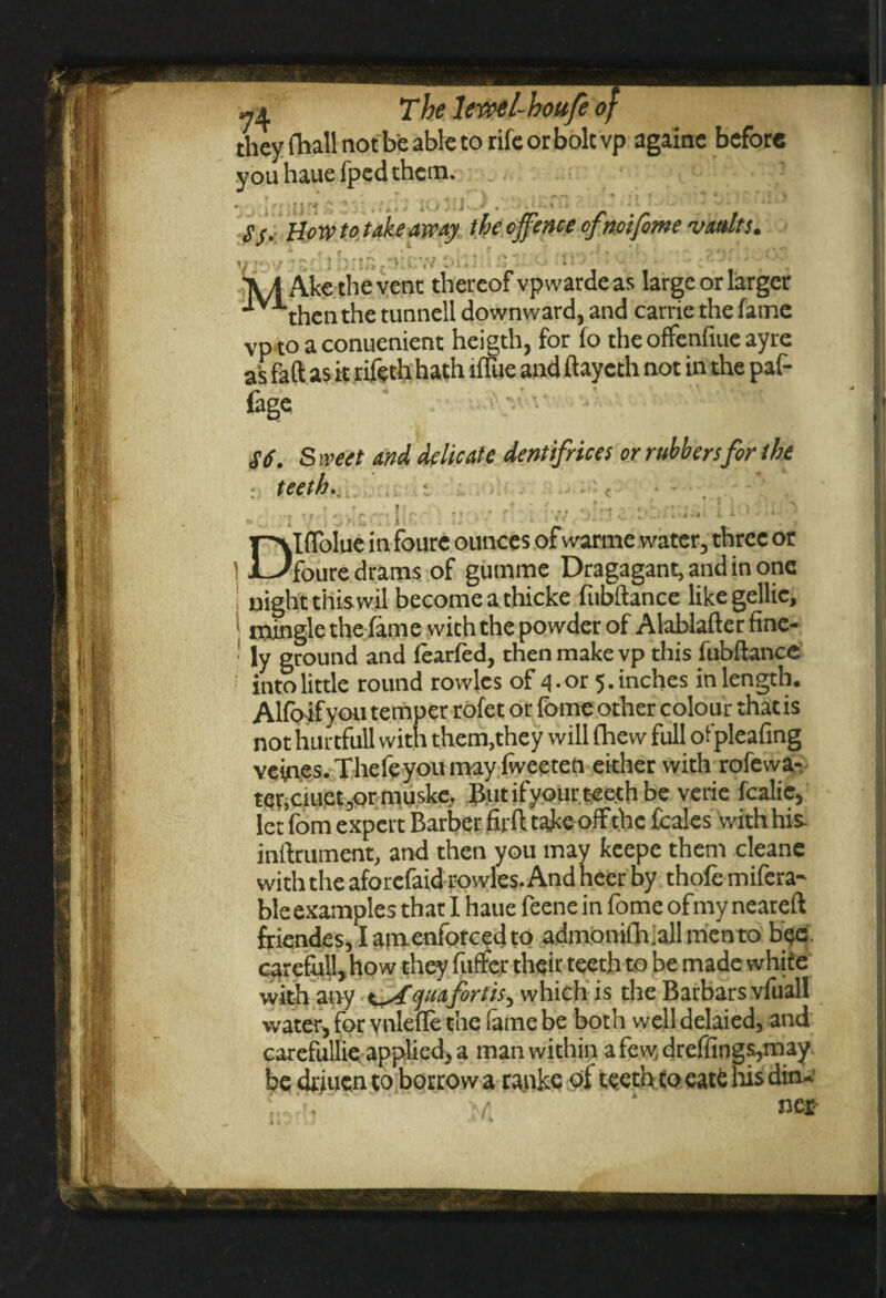 w The lewel-houfe they fhall not be able to rife or bolt vp againe before you hauefped them. $$. Bow to take away the offence ofnoifime vaults. V “VV * ” } ''CiV '.'li! - ^ MiO ' - . *'..).•!* O. A/J Ake the vent thereof vpwardeas large or larger **v then the tunnell downward, and carrie the fame vp to a conuenient heigth, for fo the offenfiuc ayre as faft as it riftth hath lfTue and ftaycth not in the paf- fage >' $6. Sweet and delicate dentifrices or rubbers for the : teeth; • • c u Dlffolue in foure ounces of warme water, three or foure drams of gumme Dragagant, and in one night this wil become a thicke fubflance like gellic, mingle the fame with the powder of Alablafter fine¬ ly ground and fearfed, then make vp this fubflance into little round rowjes of 4-or 5. inches in length. Alfo ifyou temper rofet or fome other colour that is not hurtfull with them,they will (hew full ofpleafing vein.es. Thefeyou may fweeten either with rofewa- ter,ciuet ,or muske. But ifyour teeth be verie fcalic, let fom expert Barber firft take off the fcales with his inftrument, and then you may keepe them cleane with the aforefaid rowles. And heer by thofe refera¬ ble examples that I haue feene in fome ofmy neareft friendes, I am enforced to admoniih.all men to bee . carefull,how they fuffer their teeth to be made white with any qua fortis, which is the Barbars vfuall water, for vnlefle the fame be both welldelaied, and carefullie applied, a man within a few, dreffings,may be drjucn to borrow a ranke of teeth to eatfc his din-.’ ‘s. A ne*