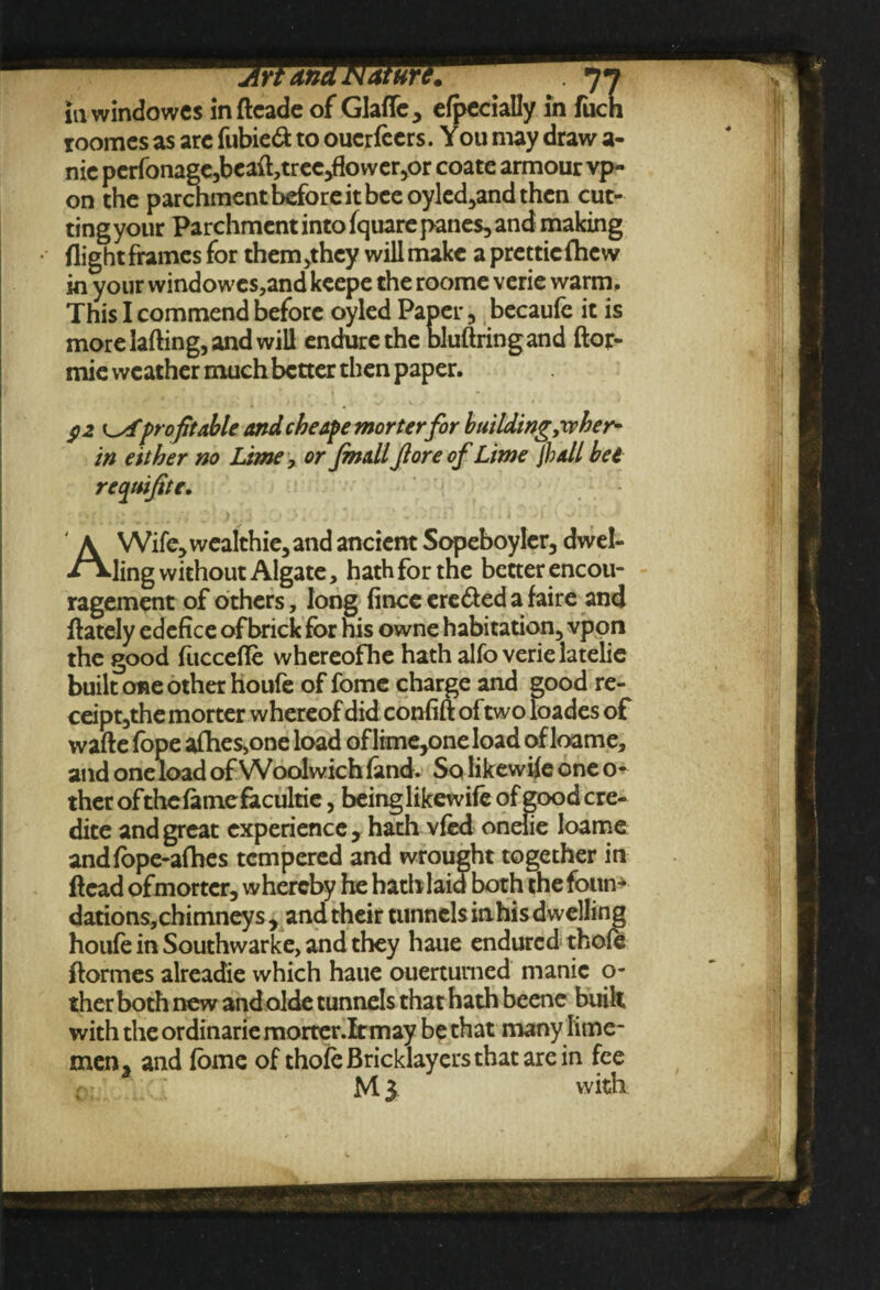 in windowes indcade of Glafle, efpecially in fiich roomcs as arc fubieft to oucrfccrs. You may draw a- nic perfonage,bcaft,tree,flower,or coatc armour vp- on the parchment before it bee oyled,and then cut- tingyour Parchment into (quare panes, and making flight frames for them,they will make a prettieflicw in your windowes,and keepe the roome verie warm. This I commend before oyled Paper, becaule it is more lading, and will endure the bludringand ftor- mie weather much better then paper. $2 i^fprofit able and cheape morterfor building,xphef in either no Lime, or fmall Jloreof Lime jhall bee requifite. AWife,wealthie,and ancient Sopeboyler, dwel¬ ling without Algate, hath for the better encou¬ ragement of others, long (ince ere&ed a faire and (lately edefice of brick for his owne habitation, vpon the good fuccefle whereofhe hath alfo verie latelie built one other houfe of fome charge and good re- ceipt,the morter whereof did confift of two loades of wade (ope aflies,one load oflime,one load of loam e, and one load of Woolwich (and. So likewi(e one o- ther ofthefamefacultie, being likewife of good cre- dite and great experience, hath vied onelie loame andlbpe-alhes tempered and wrought together in dead of morter, whereby he hatblaia both the (bun* dations, chimneys, and their tunnels inhis dwelling houfe in Southwarke, and they haue endured thole dormes alreadie which haue ouerturned manic o- ther both new andolde tunnels that hath beetle built with the ordinarie morter.lt may be that many lime- men, and (ome of thofe Bricklayers that are in fee M 3 with