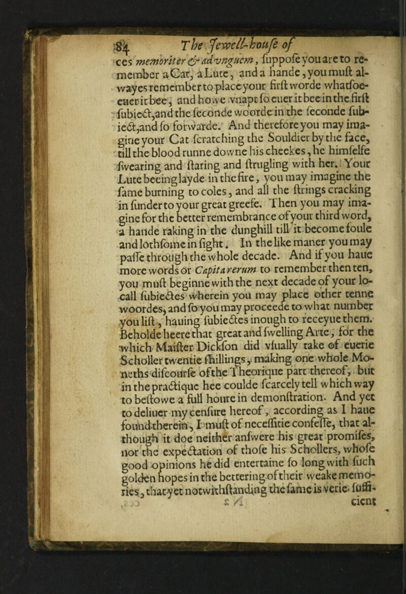 ces memoritertf*advngaem, fuppofeyouareto re¬ member a Cat, a Lute, and a hande,youmuft al- wayesremcmbertoplaceyour firftworde whatfoe- cueritbee, andhowe.vnapcfoeiieritbceinthcfirft fubie6I,and the feconde woorde in the feconde fub- ie6I,and fo forwarde. And therefore you may ima¬ gine your Cat fcratching the Souldierby the face, till the blood runne downe his cheekes, he himfelfe /Wearing and flaring and flrugling with her. Your Lutebeeinglayde inthefire, you may imagine the fame burning to coles, and all the firings cracking in funder to your great greefe. Then you may ima¬ gine for the better remembrance of your third word, a hande raking in the dunghill till it become foule and lothfome in fight* In the like maner you may pafle through the whole decade. And if you haue more words or Capitarerum to remember then ten, you muff beginne with the next decade of your lo- call fubiedles wherein you may place other tenne woordes, and fo you may proceecfe to what number you lift, hauing fubie&es inough to receyue them. Beholde heere that great and fwelling Arte, for the 'which Maifter Dickfon did vfually take of euerie SchollertwentieMings, making one whole Mo- ncths difeourfe ofthe 1 heorique part thereof, but in the pratique hee coulde fcarcelytell which way to beftowe a full houre in demonftration. And yet to deliucr my cenfiire hereof, according as I haue foundthereiu, I muff of neceffltie confefle, that al¬ though it doe neither anfwere his great promifes, nor the expe&ation of thofe his Schcllers, whofe good opinions he did entertaine fo long with fuch golden hopes in the bettering of their weake memo¬ ries , thaty et notwithftanding the fame is veric* fom- , 3 £ A cicnt