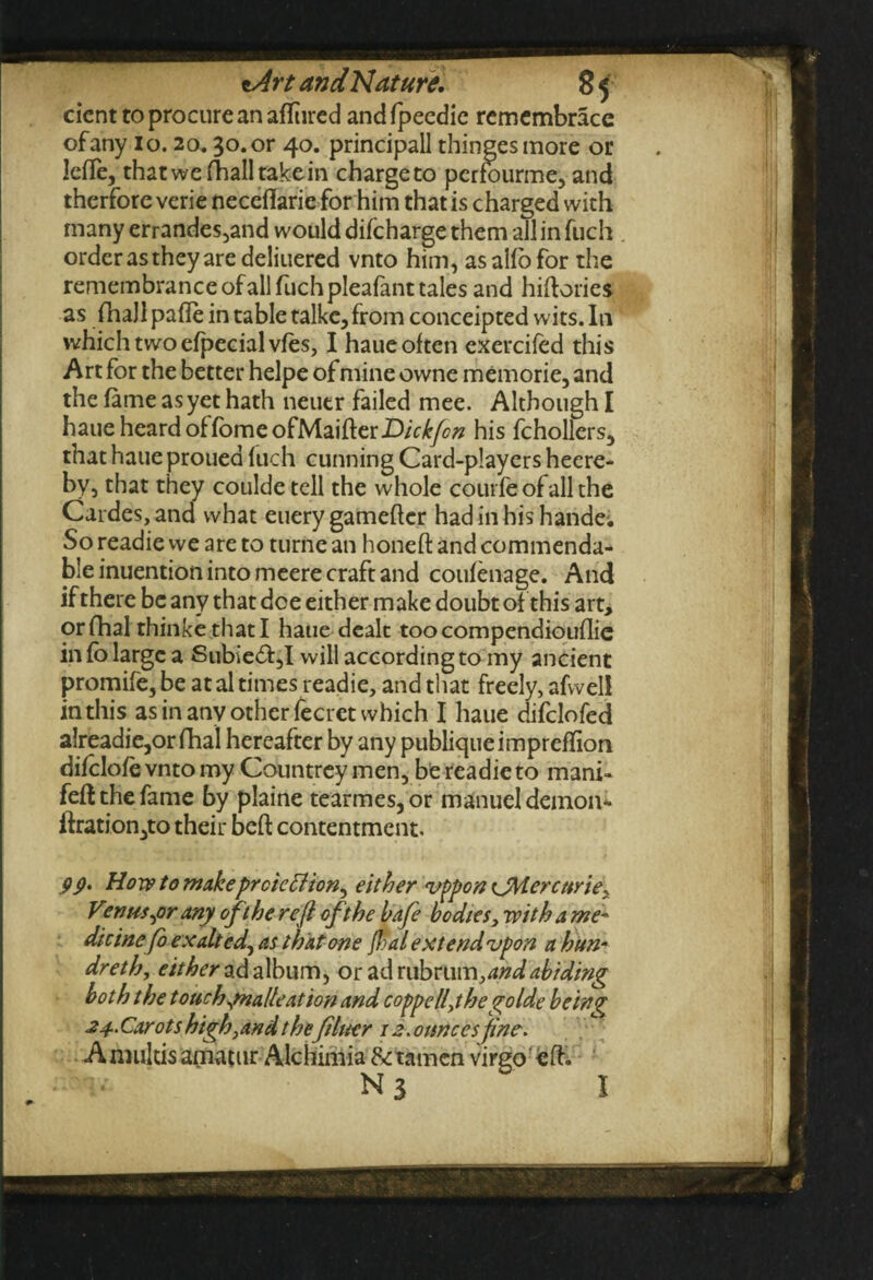 cicnt to procure an afftired andfpeedie remembracc of any 1 o. 20.30. or 40. principal! thingesmorc or leffe, that wc (ball take in chargeto perfourme, and therfore verie neceflarie for him that is charged with many errandes,and would difcharge them all in fuch order as they are deliuered vnto him, as alio for the remembrance of all fuch pleafant tales and hiftories as fhall pafle in table talke, from conceipted wits. In which two efpecial vies, I haue often exercifed this Art for the better helpe of mine owne memorie, and the fame as yet hath neuer failed mee. Although I haue heard of fomeofMaifterZ)/V^yc'« his fchollers, that haue proued fuch cunning Card-players heere- by, that they coulde tell the whole coin fe of all the Cardes,and what euerygafneftcr hadinhishande; So readie we are to turne an honeft and commenda¬ ble inuention into meere craft and coufenage. And ifthere be any that doe either make doubt of this art, orfhal thinkethatl haue dealt toocompendiouflie in fo large a Subie<ft,I will according to my ancient promife,be at al times readie, and that freely, afweli in this as in anv other fecret which I haue difclofed alreadie,orfhal hereafter by any publiqueimpreffion difclofe vnto my Countrey men, be readie to mani- feft the fame by plaine tearmes,or manuel demon** ft ration,to their beft contentment. 99' How to makeprcieffion^ either vppon <JMer curie> Vcnns^or any oft he reft oft he bafe bodies, with a me¬ dicine fo exalt cd, as that one ft? a l extend vpon a hun• dreth, either ad album, oradrubrum, and abiding both t he touch ynalte at ion and coppelfthe golde being 24.. Carot s high, and thefiner 12. ounces fine. Amukisamatur Alchimia Stamen virgo'eft. Ns I