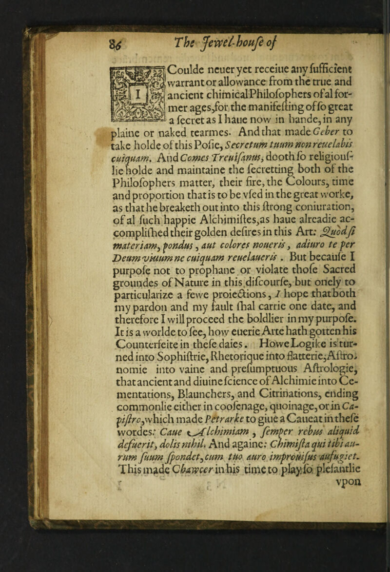 Coulde ncucryet receiueanyfufficient warrantor allowance from the true and ancient chimicalPhilofophers of al for¬ mer ages/or the manifefting of fo great a fecret as I haue now in hande,in any plaine or naked tearmes- And that madcGeber to take holde of this Pofie, Store turn tuum nonreuelabts cuiquam. And Comes 'Treuifknus, dooth fo religioul- lie holde and maintaine the fecretting both of the Philofophers matter, their fire, the Colours, time and proportion that is to be vfed in the great worke, as that he breaketh out into this ftrong coniuration, of al fuch happie Alchimiftes^s haue alrcadie ac- complifhed their golden defires in this Art; Quodfi mater iam^ pondus, aut colores no tier is, aditiro te per Deum vtuum ne cuiquam rcuelaucris . But becaule I purpofe not to prophane or violate thofe Sacred groundes of Nature in this difeourfe, but onely to particularize a fewe proie&ions, 1 hope that both my pardon and my fault fhal carrie one date, and therefore I will proceed the boldlier in my purpofe. It is a worlde to fee, how euerie Arte hath gotten his Counterfeite in thefe daies. HoweLogike is tur¬ ned into Sophiftrie, Rhetorique into flatterie, Aftro, nomie into vaine and prefumptuous Aftrologie, that ancient and diuine fciencc of Alchimie into Ce¬ mentations, Blaunchers, and Citrinations, ending commonlie cither in coofenage, quoinage,or in Ca- piftrC)which made Petrarkc to giue a Caucat in thefe wordes; Cane lebmuam , femper rebus aliquid dcfucrity dolts mhd. And againc: Chimijlaqui tibiau- rum fuum Jpondet^ cum tuo auro impremfus aufugiet. This made Cbawcer in his time to playfo plelantlic vpon