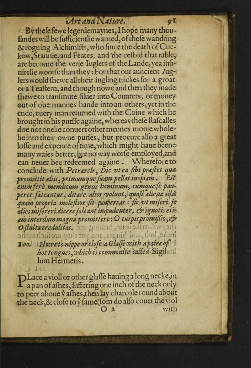 iArt andNdture'. p* By thcfc fewe legerdemaynes, 1 hope many thou- fandes will be fufficientlie warned, of thefe wandring &roguing Alchimifts,who fince the death of Cue- kow,Stannie,and Feates, and the reft of thatrablc, are become the verie Iuglersof theLande,yeainfi- nitelie woorfe than they: For that our auncient /ug- lers would fhewe all their iuglingtrickesfor a groat or a Tealtern, and though nowe and then they made fhewe to tranfmute filuer into Counters, or money out of one mannes hande into an others, yet in the ende,euery man returned with the Coine which he brought in his putfle againe, whereas thefe Rafcalles doe not onclie conuert other mennes monie whole- lie into their owne purfes, but procure alio a great loffcand expence of time, which might hauebeene many waies better, hyx. no way worfe cmployed,and can neuer bee redeemed againe . Wherefore to conclude with Petrarch, Die vtea Jibipraftet qua promitt it aliis, primumquefuam pelUt inopiam. Esl enimfere mendicttm genus homtnum, cumquefe pau- peres fateantur^ ditare alios volant quaji.aliena tUis qttam propria molejlior fit paupertas : fic vtmiferi fe alios mifereri dicer.efoie ant impudentcr, dr ignot is el u am interdum magna promitiere: O turpispromifsio^dr Ofliiltacrcdulitas. tT.;o >. c ■■}■■ 3 ' u : i.v - iiif! br - oc ro>bol i i I 2 oo. Howe to nippe ordofe .a.Glaffewith apaire'of hot tongues^ which is commoniie called Sigil- lumHermetis. S- * v • PLace a violl or other glafle hauing a long necke,in a pan of afhes, fuffering one inch ofthe neck only to peer aboue y allies,then lay charcole round about the neck,& clofe to y fame(fom do alfo couer the viol O a with