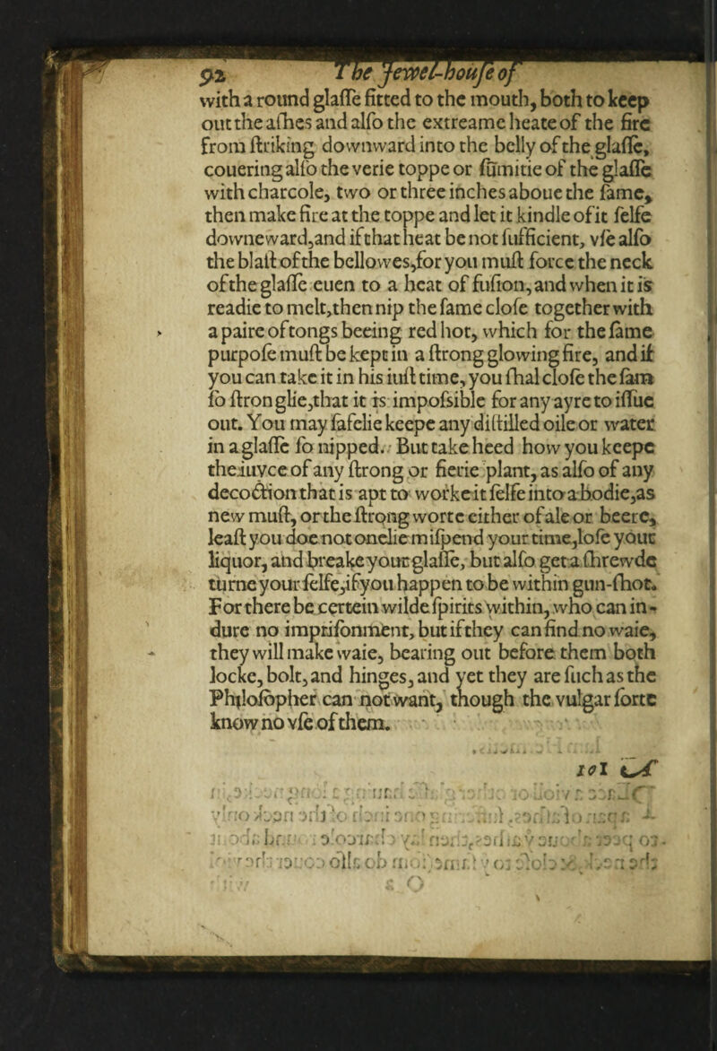 with a round glafle fitted to the mouth, both to keep out the allies and alfo the extreamcheateof the fire from (hiking downward into the belly of the glafle, couering alfo the verie toppe or fumitie of the glafle withcharcole, two or three inches aboue the fame* then make fire at the toppe and let it kindle of it felfe downeward,and if that heat be not fufficient, vfe alfo the blaft of the bcllowes,for you muft force the neck, of the glafle euen to a heat of fufion, and when it is readie to melt,then nip the fame clofe together with apaireoftongsbeeing red hot, which for the fame purpofemuftbekeptin a ftrong glowing fire, and if you can take it in his inil time, you fhal clofe the fain io ftronglie,that it is impofsible for any ayretoifliie out. You may fafelie keepe any di(tilled oile or water in a glafle (o nipped. But take heed how you keepe theiuvee of any ftrong or fierie plant, as alfo of any deco&ionthatis apt to workeit felfe intoabodie,as new muft, or the ftrong wortc cither of ale or beerc, leaft you doe notonelie mifpend your time,lofe youc liquor, and fireakey out glafle, but alfo get a fhrewde tu rne your felfe,ifyoii happen to be within gnn-fhot. For there be certein wildefpirits within, who can in- dure no impugnment, but if they canfindnowaie, they will make waie, bearing out before them both locke, bolt, and hinges, and yet they are fiich as the Phflofbpher can not want, though the vulgar forte know no vfe of them. io I c^.rfrjnri: f  jvj- be io»iioiv'£ zzt J.C' y'no /bprt arfj ‘o rbrir ano grin hr} ,.eofil;fio;i;:qr. ■L ode br.r.M ; i narib^srlvaucxr; laiq oa lr'i'r nrb ioucd oikob 1 v o: olob y ’ n ?rb rllrW s O \ 'v