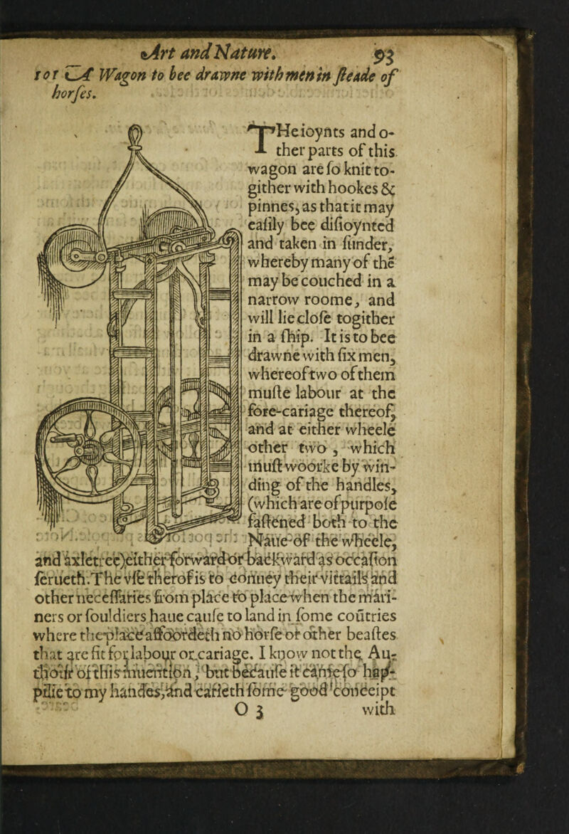 ror ZA Wagon to bee drawne with men in fteade of horfes. HnHeioynts ando- A ther parts of this wagon arefo knit to- gither with hookes & pinnes,asthatitmay eafily bee difioyntcd and taken in funder, whereby many of the may be couched in a. narrow roome, and will lie dole togither in a {hip. It is to bee drawne with fix men5 whereoftwo of them mufte labour at the fore-cariage thereof^ and at either wheele other two , which iriuft woorke by win¬ ding of the handles* (whichareofpurpofe fanned both to the of the wheele, OKI and ixletrecjeither-forward or'backward as occafton fcrueth.The vffe therof is to conuey their vittails and other neceflaries from place to place when the mari¬ ners or fouldiers haue caufe to land in fome coutries where thchhceaffobrdeth no horfe or other beaftes