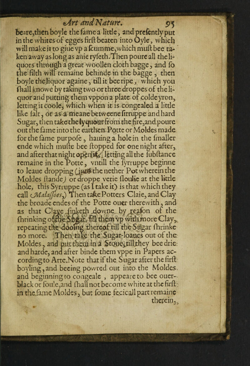 beare,then boyle the fame a little, andprefentlyput in the whites of egges firft beaten into Oyle, which will make it to giue vp alcumme,which muft bee ta¬ ken away as long as anie ryfeth.Then pourc all the li¬ quors through a great woollen cloth bagge , and fb the filth will remaine behinde in the bagge , then boyle the liquor againe , till it bee ripe, which you fhallknowe by taking two or three droppes of the li¬ quor and putting themvppona plate of coldeyron, letting it coole, which when it is congealed a little like lalt, or as a meanebetweenefirruppe and hard Sugar, then take the lyquour from the fire,and poure out the fame into the earthen Potte or Moldes made for the fame purpofe, hauing a holein the fmaller ende which mufte bee flopped for one night after, and after that night openfiV. letting all the fubftance remaine in the Potte, vntill the fyrruppe beginne to leaue dropping £jai®$ the nether Pot wherein the Moldes ftande) or droppe verie {loulie at the little hole, this Syrruppe (as I take it) is that which they call LMalajfoes^) Then ta&e Potters Claie, and Clay the broade endes of the Potte ouer therewith, and as that C!ayeJm]<eth downe by reafen of the fhrinking oithc Shga'r, fill them vp with more Clay,, repeating tlie dooing thereof till the Sugar fhrinke no more. Then take the' Sugar-Ioaues out of the Moldes, and put them in a StQLuevtilfthey beedrie and harde, and after binde them vppe in Papers ac¬ cording to Artc.Note that if the Sugar after the firft boyling,and beeing powred out into the Moldes and beginning to congeale , appeareto bee ouer- blackor foule,and (hall not become white at the firft : in the fame Moldes, but fome fecicaJl part remaine therein, >