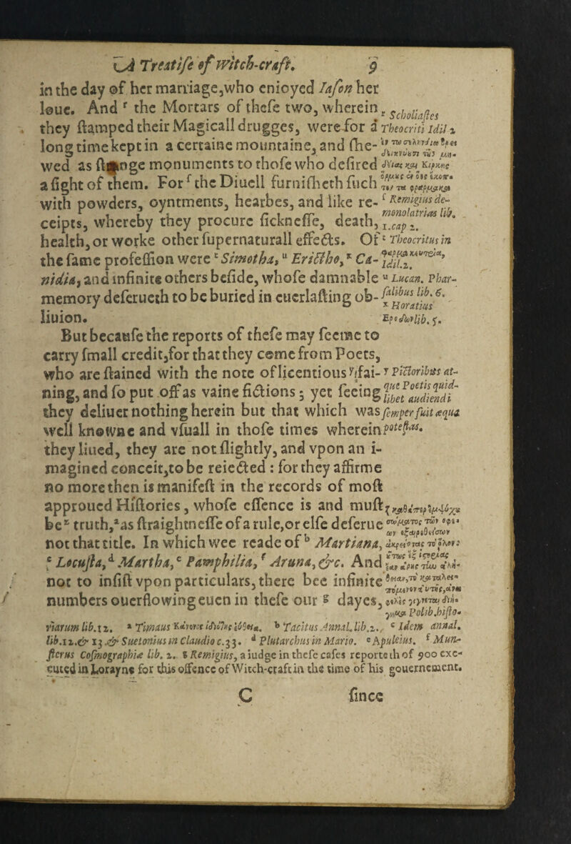 in the day ©f her marriage,who enioyed Iafon her loue. And r the Mortars of thefe two, wherein r Scholknes they (lamped their Magicalldrugges, were for $Tbeocritlidii% longtimekeptin a certaine mountains, and (Tie- wed as ftgwge monuments to thofe who defired JYla* yju Kspxxc a fight of them. Forf the Diucll furnifheth fuch with powders, oyntments, hearbes, and like re-1 ceipts, whereby they procure ficknefle, death, I health, or worke other fupernaturall effeds. Of c Theocritus in the fame profeCfion werec Sirnothxtu Eriffiho,% Ca- nidU} and infinite others befidc, whofe damnableu Lucan. p/w- memory deferueth to be buried in cucrlafting ob- liuion. But becaufe the reports of thefe may feerne to carry fmall credit,for that they come from Poets, who areftained with the note oflicentious^fai-?^^*;^ ning, and fo put offas vaine fidtions; yet feeing they deliuer nothing herein but that which was fmper fuit aciux well knoivnc and vfuall in thofe times wherein they liued, they are not (lightly, and vpon an i- magined conceit,to be reieded : for they arfirme no more then is manifeft in the records of moft approued Hiftories, whofe offence is and be* truth/as flraightneffeof a rule,or elfe deferue not that title. In which wee rcade of b Marti ana, f Ltcujh,d Martha,c Pxmphilix3 r Aruna, &c. And not to infill vpon particulars, there bee infinite numbers ouerflo wing eucn in there our £ dayes,*»^f yiw Volib.bifto. r'iarimlib.\i. 1 Timaus K*>owf !J)o7»c Tacitus AnnaLlib,c idem annul, lib.ix.& i$.& SueioniusmClaudioc.il. 4 Plutarcbusin Mario. Chpulcius. f Hurt- ficrus Cofinographi* lib. i. iRemiguts, a judge in thefe cafes reportethof 900 exe¬ cuted in JUouyn* for this oifencc of Witch-craft irt the time of his gouerncmcnt. G fines