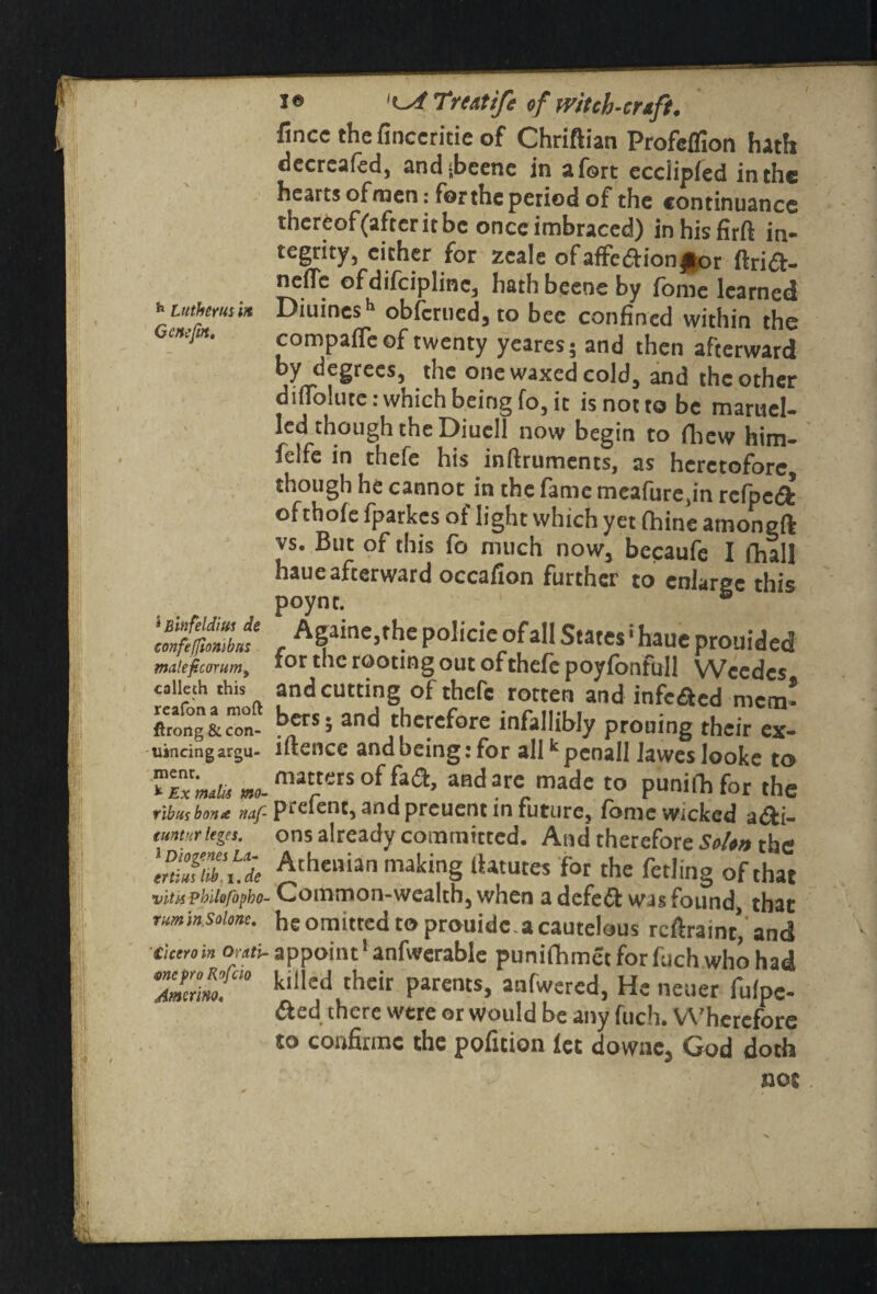 h Luther us in Gene jin. 5 hlnfeldm de confefjionibus mateficorum, calleth this reafona moft ftrong &con- uincing argu¬ ment. Ex malls mo- rib us bona naf- tuntnr leges. J Diogenes La¬ ertius lib i .de vitss pbilofbpho- rum in Solonc. Cicero in Orctti- mepro Rofcio Amcrino, I © Lsf Treatife of witch-craft, fincc thefinccritie of Chriftian Profcflion hath decreafed, andjbeenc in a fort ecciipfed in the hearts of men: for the period of the continuance thereof(afreritbe once imbraced) inhisfirft in¬ tegrity, either for zcale ofaffe&ionJ|or ftrift- nefle ofdifciplinc, hath beene by fome learned Diuinesh obferued, to bee confined within the compafle of twenty ycares; and then afterward bY ^e§tees, the one waxed cold, and the other diflolutc: which being fo, it is not to be maruel- led though the Diuell now begin to fhew him- felfe in thefe his inftruments, as heretofore, though he cannot in the fame meafure,in rcfpc& ofthofe fparkes of light which yet fhine amongft vs. But of this fo much now, becaufe I fhall haue afterward occafion further to enlarge this poync. ® Againe,the policie of all States1 haue prouided for the rooting out of thefe poyfonfbll Wcedcs and cutting of thefe rotten and infc£ed mem¬ bers • and therefore infallibly prouing their ex- iftence and being: for allkpcnall laweslooke to matters of fad, and are made to punifhfor the prefent, and preuent in future, fome Wicked aai- ons already committed. And therefore Solon the Athenian making iktutes for the fetling of that Common-wealth, when a defeft was found, that heomitredto prauideacautelous reftraint* and appoint5 anfwerable punifhmetforfuchwhohad killed their parents, anfwered, He neuer fulpc- there were or would be any fuch. Wherefore to confirme the pofuion let downe, God doth