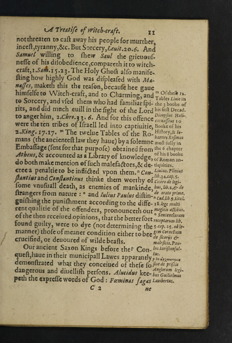 not threaten to caft away his people for rourthcr inccft,tyranny,&c. But Sorcery,^#*.20,*. And Samuel willing to fhew Sjul the gricuouC neflc of his diiobcdicncc,compareth it to witch- craft, 1 .Sa&,i 5.2g.The Holy Ghoft alfo manife¬ sting how highly God was difplcafed with Ada- MtJfcSj maketh this the realon, becaufehee gaue himfelfctot Witch-craft,and to Charming andZ 2ftheftl1- to Sorcery, and vfed them who had familiar fpi-rt, 3 Sof rits, and did much euill in the fight of the Lord his firft Dccad* to anger him, icir. * And for this offence?^, were the ten tribes oflfraell led into captiuitie, Bookc of his z.Kiug.ij.iy. m The tweluc Tables of the Ro^iftor^Itf_ te ^ /r^C anc^cnte^ ^aw they haue) by a folemne moftt'ullyTn^ Embaflage (fent for that purpofe) obtained from 6 chapter Athens, & accounted a* a Library of knowledge, 5«is 8 booke do both make mention offuch maiefa&ors,& de- tiquities. creea penaltieto be indited vpon them.nc^-L®w,p/“ ftMtimand Ctnjltntinus thinke them worthy of ckiYI/iL fome vnufliall death, as enemies of mankinde,^^2^^ ftrangersfroin nature : » and lulus Pantos diftin-1 gmfhingthc pumfhment according to the diffe-i %-lcge multi rentqu^litie of the offenders, pronounceth Out maPcis otlibus, of the then receined opinions, thatthe better fort xound guilty, were to dye (notdetermining manner) thofe of meaner condition either to bee Co1n.dlam erucified, or deuoured of wilde beads. tkfiZ’A. Our ancient Saxon Kings before the? Con- lus lurifcon[ul- queft,haue in their municipall Lawes apparantly oemonltraced what they conceiued of thefe fo fiHe(te pnfds «KUS 3nddiuclhfh perfons. Aluciius kee-fSt peth the expreuc words of God: Fccmtnas fagas Lambertus.