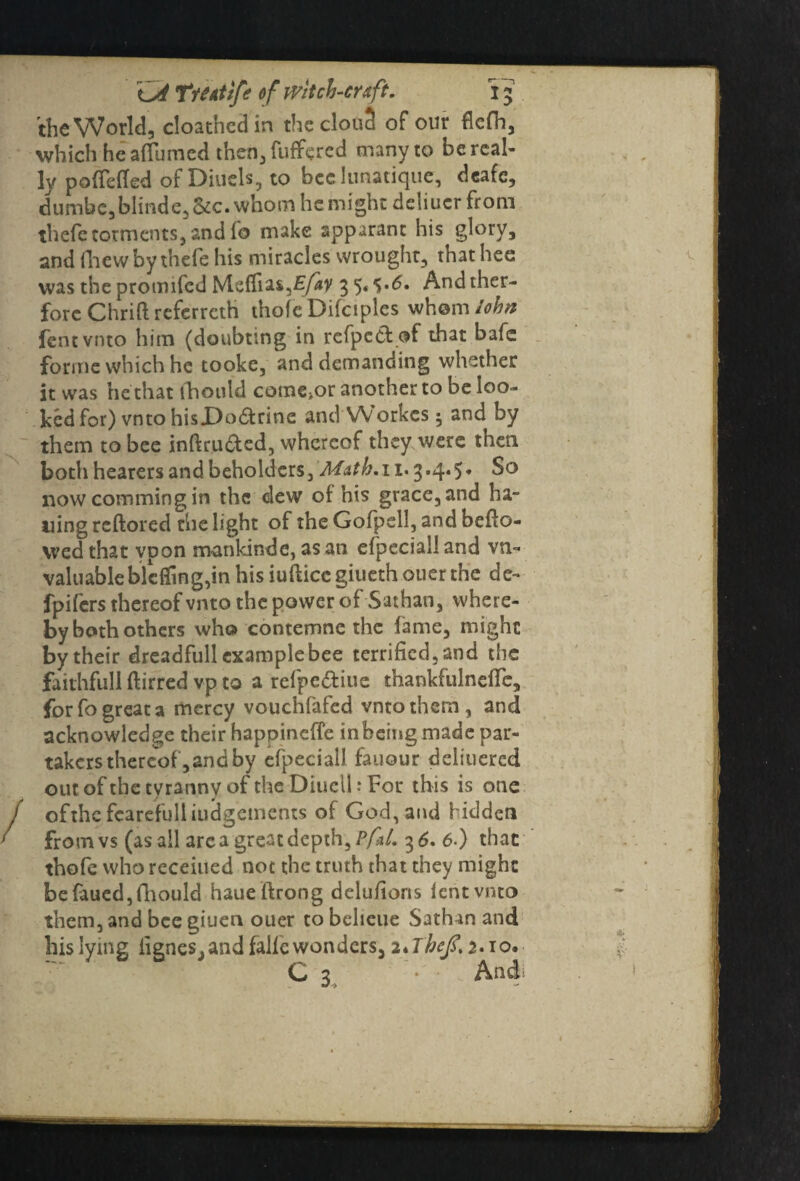 the World, cloathed in the clone! of our flcfh, which he aflumed then, fuffered many to be real¬ ly pofTefled of Diucls, to bcelunatique, deafe, dumbe, blinde, &c. whom he might deliuer from thefe torments, and fo make apparant his glory, and fhewbythefe his miracles wrought, thathee was theprotnifed Msfliai^Efav 35Andther- forc Chrift referreth thofe Difciples whom fentvnto him (doubting in rcfpc&of that bafe forme which he tooke, and demanding whether it was he that fhotild come>or another to be loo¬ ked for) vnto hisX)o£trine and Workes ^ and by them to bee inftru&ed, whereof they were then both hearers and beholders, ’Math.i 1.3.4.5- So now comming in the clew of his grace, and ha- uing reftored the light of the Gofpell, and bello¬ wed that ypon mankind e, as an efpecialland vn- valuableblcffing,in his iuftice giueth ouer the de- fpifers thereof vnto the power of Sathan, where¬ by both others who contemne the fame, might by their dreadfull examplebee terrified, and the faithfull ftirred vp to a refpe&iue thankfulneffe, for fo great a mercy vouchfafed vnto them, and acknowledge their happineffe inbeing made par¬ takers thereof, and by efpeciall fauour deliucred out of the tyranny of the Diuell: For this is one ofthe fcarefulliudg’ements of God, and hidden from vs (as all are a great depth, Pfd. 3 6. 6-) that thofe who receiued not the truth that they might befaued,fhould haueftrong delu/ions fentvnto them, and bee giuen ouer to beheue Sathan and his lying iignes, and falfc wonders, 2*Tbefi.2.io, C 3 • And;