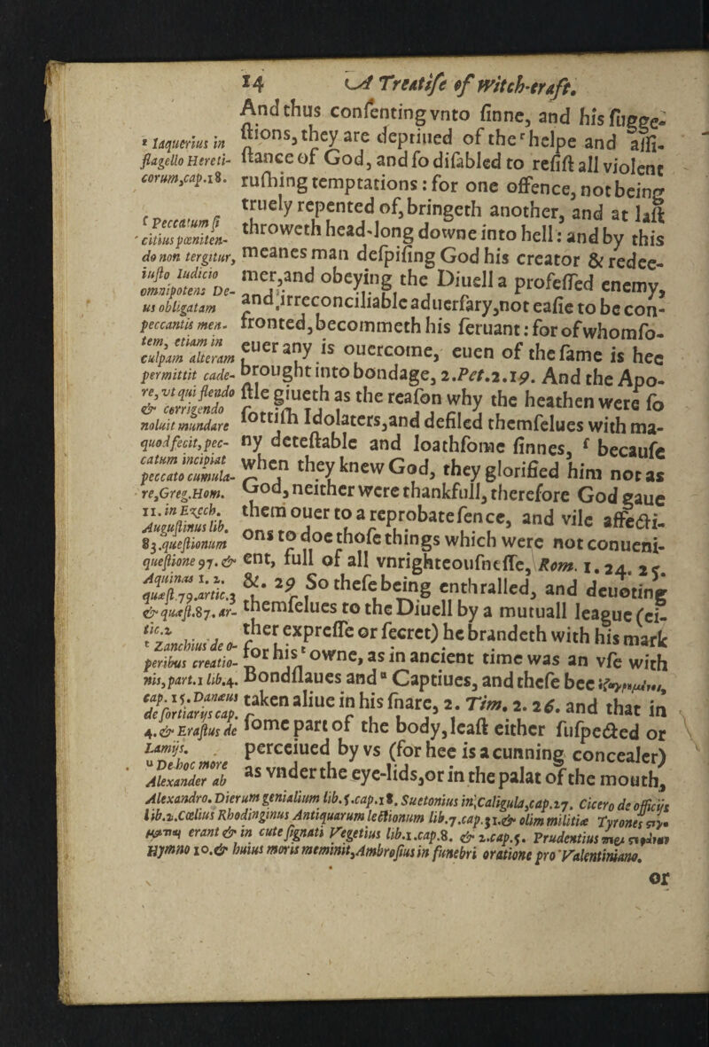 And thus consenting vnto finne, and fifsfucee- * Uquerlus in “lonsa they are depriued of ther helpe and aifi- flageiioHereti- itanceof God, and fo difabled to refift all violent cormw. IS. rufhing temptations: for one offence, not bein'? truely repented of, bringeth another, and at lad ■cm‘tZL ,hrowcth head-long downe into hell: and by this donon terguur, nieancs man deipifing God his creator &redee- iufto indicia mer,and obeying the Diueli a profeffed m obhgatm and,irreconciliablc aducrfary,not eafie to be con- pec cam is men- fronted, becoinmcth his let uant: for of whomfo. 2&TSS«fUCra;yis °Luercoine» euen of the fame is hee permittit cade- Drought into bondage, 2,Pet.2.i#m And the Apo- re.vtqmjieada file giueth as the teafon why the heathen were fo nolait mundare fottifh Idolaters,and defiled themfelues with ma- quodfecit,pec- ny detedable and loathfome finnes, £ becaufe tZ2:cumL*b™ *ey knew God, they glorified him not as re,Greg.Hom. °d j neither were thankfull, therefore God eaue JJ±S£a. themo“ert°a reprobate fence, and vile af&tfi- s^quejlionum ons to thofe things which weirc not conueni- queflione97.& ent, full of all vnrighteoufncffe, Rom. i.24., 2c qu4^9!anic.z 29 S° thefe being enthralled, and deuoting themfelues to the Diueli by a mutuall Ieaguc(ei- forerhtX.Pownt°,r feCrC° ^ bMndCth WUh hiS ^ peribus creatio- *or h\sn ownc>as *n ancient time was an vfe with ms,part.i hb.4. oondflaues andB Captiues, and thcfe bee cap. 1 Dax*us taken aliue in his fnare, 2. Tim. 2.26. and that in defortiaruscap. r_ r . . .5 , _ ..,<U1U ujac in 4.&Erafiusde loniepartof the body, lead either fufpe&ed or Lamp. percciued by vs (for hee is a cunning concealer! 7u‘fand7at as vnderthe eye-lids,or in the palat of the mouth, Alexandro. Dierumgenialium lib.].cap.it. Suetonius in,Caligula,cap.in. Cicero deofficiis l ib.i.Cceim Kbodinginus Antiquarum letlionim lib.7.cap. si.& olim militia Tyrones *1. W™* erant& m cute fgnats Vegetrn hb.i.cap.S. &z.cap.^ Prudentiala, uymno 10.& bums mmsmemimt3Ambrofmin funebri orationsproTalenlimaw.