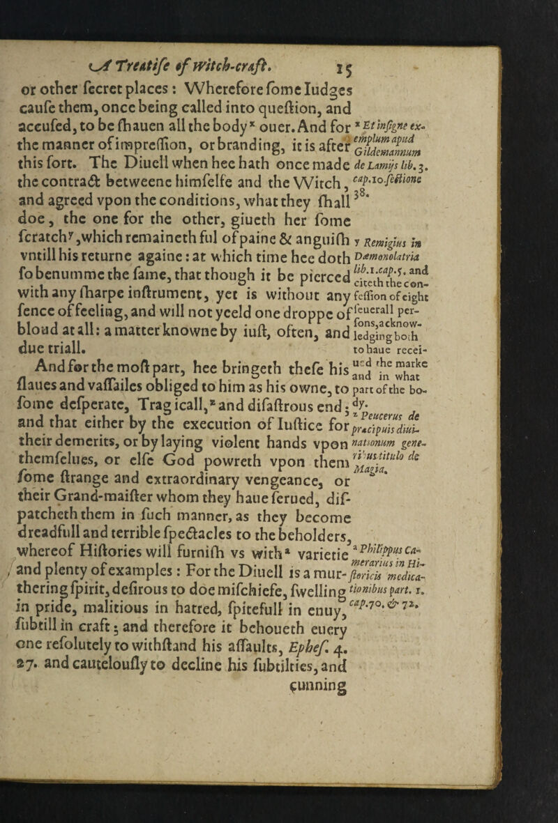 or other fecrec places: Wherefore fome Iudges caufe them, once being called into queftion, and accufed, to be fhauen all the body * ouer. And for * 'mhne the manner of impreOion, orbranding, it is after t&ZZL thislort. The Diueli when hee hath once made dcLmt?sUb.z. thecontraft betweenc himfelfe and the Witch, caP-'°M'lons and agreed vpon the conditions, what they fhall 58‘ doe, the one for the other, giueth her fome fcratch^which remainethfill ofpaine& anguifh y Rmlgun m vntill his returne againe: at which time hee doth D^onoiatria fobenumme the fame, that though it be pierced with any fharpe inftrument, yet is without any feffion ofei^hi fence of feeling, and will notyeeld onedroppcofleuera11 Per- bloudatall: amatterknowneby iuft, often, and [edging^X due triall. tohaue recei- And for the moft part, hee bringeth thefe his^j fa6 what* flaues and vaflailes obliged to him as his owne, to part of the bo- fome defperate. Tragically and difaftrous end;dy* and that either by the execution ofluftice for their demerits, or by laying violent hands vpon nanomm gene- thcmfelues, or elfe God powreth vpon them * fome Grange and extraordinary vengeance, or their Grand-maifter whom they haueferued, dif- patcheththem in fuch manner, as they become dreadfull and terrible fpe&acles to the beholders, whereof Hiftories will furniih vs with4 varietie^7^-^ j and Plency examples: For the Diueli is a mur-foZtimdict theringfpirit,defirous to doemifchiefe,fwellingriowtoP^-*• in pride, malitious in hatred, fpitefull in cn\\yfap'10'&'1%' fubtill in craft 5 and therefore it behoueth euery one refolutely to withftand his aftaults, Ephef 4. 27. and cauteloufly to decline his fubtilties,and cunning