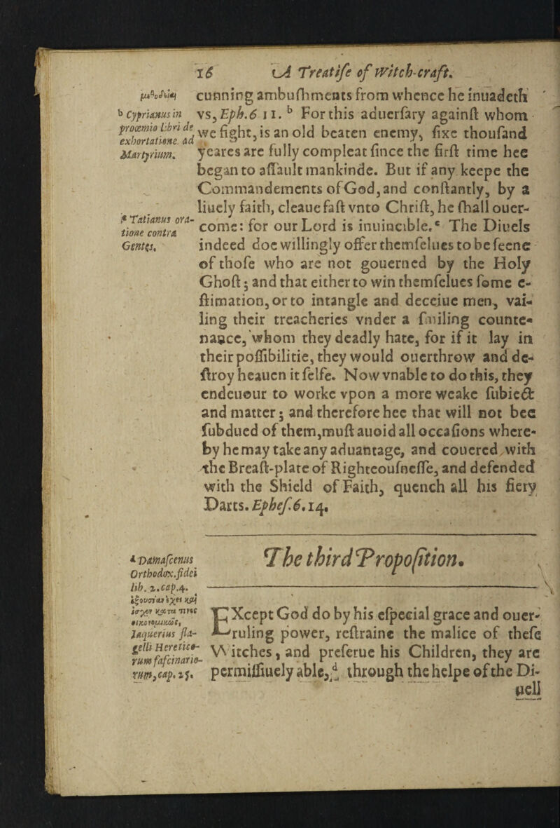 i cunning ambufhmeats from whence he inuadeth ' b cyprhxusin \s,Eph.6 n.b For this aduerfary againft whom potmio ibn de ^ght is an old beaten enemy, fixe thoufand Uariymm. ycares are fully compleat lince the tirit time hee began to aflaultmankinde. But if any keepe the Commandements of God, and conftantly, by 2 liucly faith, cleauefaft vnto Chrift, he fhail ouer- Jhnucmtrcoms: f°r Lord is inuincibie,* The Diuels Genta, indeed doe willingly offer themfelues to be fecne of thofe who are not gouerned by the Holy Gnoft; and that either to win themfelues fome e- flimation,or to intangle and deceiue men, vai¬ ling their treacheries vndcr a fmiling counter na»cc, whom they deadly hate, for if it lay in theirpoffibilitie, they would ouerthrow andde- flroy heauen it felfe. Now vnablc to do this, they cndcuour to worke vpon a more weakc fubiedfc and matter; and therefore hee that will not bee fubdued of thcmjmuftauoidalloceafions where- by he may take any aduantage, and couercd vvith the Breaft-plate of RighteoufocfTe, and defended with the Shield of Faith, quench all his fiery Darts. Epbef.6,14. Orth odirx.fidei lib. i.cep.q. Itovcn'iutXM KSH YjtTTi Tittc laquerius fla- gelh Here rice- rum fafeinario- 7he third Tropoption. \ ICXcept God do by his cfpeeial grace and oucr- ^ruling power, rcflraine the malice of thefe W itches, and preferue his Children, they arc pcrnailfiuely able3d( through the helpe of the Di- uell