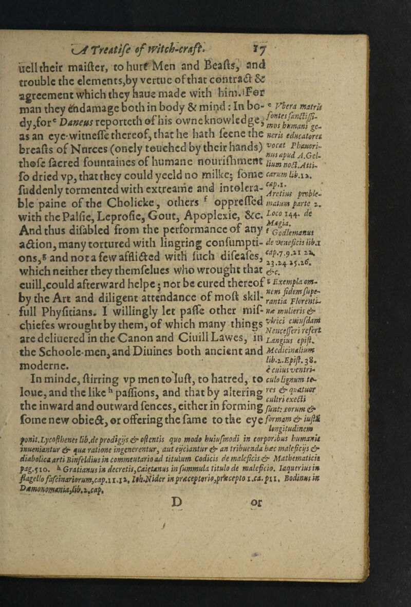 Treat ife ef witch-craft* ly • uelltheir maiftcr, to hurt Men and BeaBs, and trouble the elements,by vertue of that contract & agreement which they haue made with hinrjFer man they tfndamage both in body & mind: In bo- •* Vbera mtrk dy,fore Vaneus reporteth of his ovvne knowledge /Z^bimanigc^ as an eyevvitnefie thereof, that he hath fecnethe Kcrii edneatorea breafis of Nnrces (onely touched by their hands) thofc (acred fountaines of humane notirifli fo dried vp, that they could yecld no milkcj fome carm lib.ia. fuddenly tormented with extreanie and intolera- prvi)l(o blc paine of the Cholicke, others f oppreBcd matum parts z. with the Palfie, Leprofie, Gout, Apoplexie, 5cc. ds And thus difabled from the performance of any f Godlemctnui a&ion, many tortured with lingring confumpti- devenejimtiki ons,s and not a few afflicted with Inch difeafes, which neither they themfclues who wrought that &c. cuill,could afterward helpe* nor be cured thereof» zxmpum- by the Art and diligent attendance of moft skil- ZZkFknml full Phyficiansr I willingly lee paflfe other rnif- K<t mitlieris & chiefes wrought by them, of which many things are dcliuered in the Canon and CiuillLawes, in Lungins epifi. theSchooIc-memandDiuines both ancient and Mcdimaiwm moder nc lib.x.Epijl.$9. In minde, Birring vp men to IuB, to hatred, to cuhhgnum t*- louc, and the like h paffions, and that by altering rflt^efe^fr the inward and outward fences, either in forming fuft:mum& fome new obied, or offering the fame to the eyeformm&iufi& lengitudmem ponit.Lycofibencs lib.de prodigy s & oftentis quo tnodo buiufmodi in corponbus bumxrtit inueniantur & qua ratione ingcnerentury aut eyciantur & an tribuenda b<ec maleficijs &■ diabohea arti Binfeldiusin commtutario cul titulim Codicis demalcficis& Mathmatich pag.qio. b Gratianusin decretis}Caietams in fummula. titulo de malcficio. laqueriusi» fiagelfo fafcinariorum,cap,u.jx, Ith.Jdider inprKceptono}pf£cepto i.ea.pn, Bodinnsin. &*mhomMM3lib.ztcapt D or