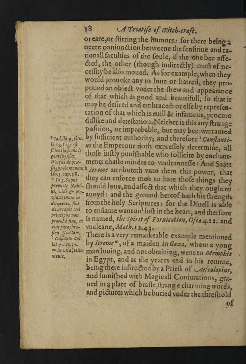 or care,or ftirring the humors: for there being a neere coniun£Uon betweene the fenfitiue and ra¬ tional! faculties of the foule, if the one bee affe- the other (though indirc&ly) muftof ne- cefnty be auo moued. As for example, when they would prouoke any to louc or hatred, they pro¬ pound an obied vnder the (hew and appearance of that which is good and beaudfull, fo thatic j may be derired and embraced: or clfe by reprefea- tation of mat which is euill & infamous, procure diflike and deteftation.Ncichcr is this any ftrange portion, or improbable, but may bee warranted 1 Cod.lib .9 .titu- by fufficient authority; and therefore ‘Ctit/lariti- ioit.ute4 „sthcEmpcrour doth expreflely determine all %c:$lZ thpfr iuftly punifhable who follfcite by enchant- Weirm dc pra- ment;s chafte mindes to; vndcannefle: And Saint attrifauteth vmo them this power, that * m caput they can enforce men to hate thofe things they pr*pbet£ Nabu- (hould lou<j,andaffe& that which they ought to rqanxtnumin ^uoy^: ana the ground hereof hath his ftrength mantle, fie from me holy Scriptures: for the Diuell is able de wants vd to enfta.mc wanton1 luft in the heart, and tlvrfore frocuidfiitt,& is named, thc spirit of ForfiicAtten, Ofex and tmspardpbra- vneleane, 2.43. There is a very rcmavkeable example mentioned 1.1 ..... Kv Ifivavn* m r\f o mu Jon ...1_... . Cujfiams Cot- v 1 -r*w u,w'i»w»c« by lerome m, of a maiden in Gaza, whom a yong \ll(L- man Innincr 3 n rl nn? ixKfnm! net _ lat.J.Cap.^%. j ' j -~ ~—<»» mjviu a JUHg ZcxTU''HlU'mSn louin&ancJ not obtaining, went to Memphis in Egypt, and at the yearcs end in his retumes being there inftru&ed by a Pricft of lxiefcuUvitts, and furnifhed with Magicall Coniurations/gra- ucd in 3 plate of brafle,ftrang e charming words, and pictures which he buried vader the threfnold of