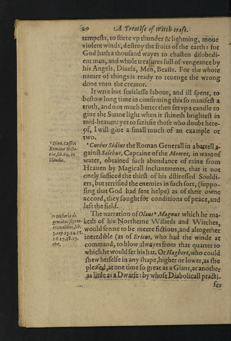 1l! tempers, to ftirre vp thunder & lightning, nievue violent winds, deftroy the fruits of the earth: for God hath a thouiand wayes to chaften difobedi- entman, anawholetreafuresfiillof vcngeanceby his Angels, Diuels, Men, Bealls. For the whole nature of things is ready to reuenge the wrong xione vnto the creator. * It were but fruitlefle labour, and ill fpent, to ‘beftowlong time in confirming this fo nunifeft a truth, and not much better then fetvp a candle to giue the Sunne light when it fhineth brighteft in mid-heauen: yet to fatisfie thofe who doubt here¬ of, I will giue a fmall touch of an example or two. ' Cur ms Sidius the Roman Generali in a battel! a- gainftiW^r, Captaine ofthe Moorer, in want of water, obtained fuch abundance of raine from Hcauen by Magicall inchantments, that it not onelyfufficedthethirft of his dftireffed Souldi- ers, but terrified the enemies in fuch fort, (hippo- ling that God had fent helpe) as of their owne accord, they fought for conditions of peace,and left the field. v ( •> » r » » » ■ * * * • o— * •• r rn¥V,Mlll1 The narration ofOUusB Mtgms which he ma- emibusfcptm- keth of his Northerne Wifards and Witches m°apli' 14ti.wou^&emetoniccrcfidious,andaltogether incredible (as of Ericas, who had the winde at command, to blow alvvayesfrom that quarter to which he would fet his hat. Or Hagbert, who could fhew herfeife in any fhape,higher or lower,as fhe pleafcd,at one time fo great as a Giant,atanothee MUtdcas aDwarfe: by whofeDiabolicall pra&i- ier tHhn. Cajpn; Roman* nifto« ri*Jib.6o, irt Claudio. r* Hi ijlorld dk