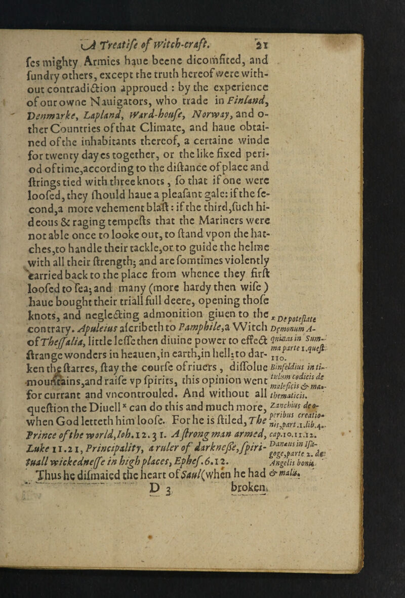 fcs mighty Armies h^ue becne dicomfited, and {undry others, except the truth hereof were with¬ out contradi&ion approued : by the experience ofourowne Nauigators, who trade ix\ Finland^ Denrmrke, Lapland, Ward-houfe, Norway, and o- ther Countries of that Climate, and haue obtai¬ ned of the inhabitants thereof, a certaine windc for twenty day cs together, or the like fixed peri¬ od oftime, according to the diftance of place and firings tied with three knots, fothac ifone were loofed,they fhould haueapleafantgalc:ifthefc- cond,a more vehement blafi: if the third,fuch hi¬ deous & raging tempefts that the Mariners were not able once to lookc out, to ftand vpon the hat¬ ches,to handle their tackle,or. to guide the helme with all their ftrength; and are fomtimes violently carried back to the place from whence they firft loofed toTeaj and many (more hardy then wife ) haue bought their triall full deere, opening thofe knots, and neglcding admonition giuento contrary. Apttleius aferibeth to Pamphile,a Witch Dgmnum A- ofTheffalia, little leficthen diuinc power to efie61 <1*****™ Sttm~ firange wonders in heauen,in earth,in hell: to dar- ™*P*rtei4uft ken theftarres, ftay the courfc ofriuers, difiblue Binfddm inti,- •moilStains,and wife vp fpirics, this opinion wen t for currant and vncontrouled. And without all tbematicis. quefiion the Diuell* can do this and much more, zanebm deo- when God letteth him loofe. For he is filled. The Prince of the world,/oh.12.31. Ajlrongmart armed, cap.io.iT,i%. Luke 1 r.21, Principality, * ruler of iirknefie,fpiri- Stull vcickedneffe in high places, Ephcf.6.12. Angel'ts bom Thus he difmaied the heart of &w/(whcn he had & mate* D 3 broken*