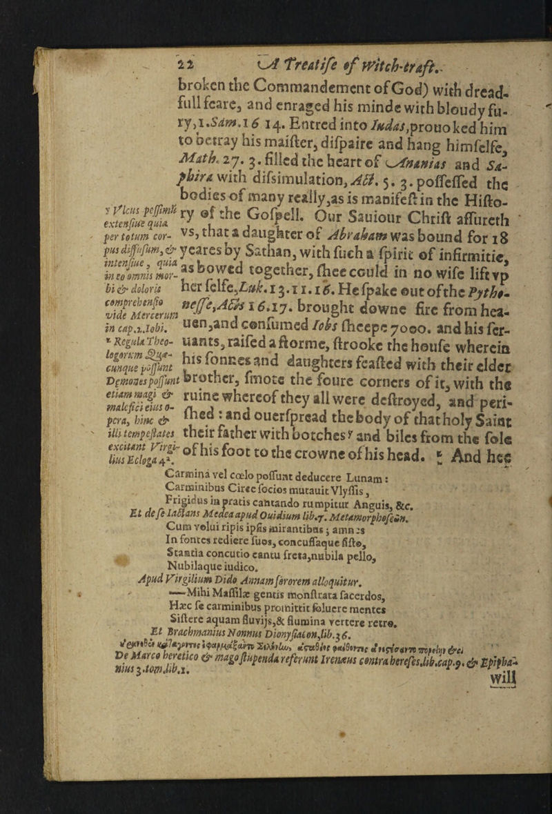 broken the Commandement of God) with dread- full fcarc3 and enraged his minds with bloudy fu¬ ry ji.SdmA 6 14. Entred into/W^,prouoked him to betray hismaiftcr,difpaire and hang himfclfc^ Mathiy. 3. filled the heart of ^Ananias and Sa~ phira with difsimulation, 5. 3. poffeiTed the bodies of many really 3as is manifeft in the Hifto- Our Sauiour Chrift affureth ' pertoium cor- vs> that a daughter of Abraham was bound for 18 pmdffm,&yeares by Satlian, with fuch a fpirit of infirmitie “rfcr?,br7fcd together, fl.eecould in no wife liftvp bi & doloru her iclie.£»£.13.11.15. Hs fpake out ofthe ?yth$» b/ou#t downe fire fromhea- cap.x.iobi. uGn3and conmmed Ic&s fhcepe 7000. and his fer- *t*ants3raifedafWme,ftrookc thehoufe wherein cm^nt bls fonr.es and daughters fcafted with their eldet Dcmogespojfutttorotner, fmotc the foure corners ofit^with the Ss: deftr?y,cd>ind p«“- pera, bine & cuerfproad the body of that holy Saint m tempefiates their father with botches r and biles from the fok ZTdll'X of his foot t0 th= cro«ne of his head. ; And hee Cflrsnina vel coelo pofluat deducere Lunam: Carminibus Cirecfocios mutauitVlyflls, Frigicus iapratis camando rumphut Anguis, &c. EL defe Lallans MedeaapudOu'iAium lib.j. Meumorphofein. Cura volui ripis ipfis tuirantibus j amn ;s In fences redicre fuos, concuflaque fift©, Stantia concucio cantu frctaumbila pello, Nubilaqueiudico. V ’ Apud. Virgiliutn Dido Annum far orem alloquitur. —Mihi Maflila: genexs monftrata facerdos, Ha:c fe carminibus proittittk fbluere mentes Siftere aquam fluvijs,& fiumina rerterc retro. El BracbrmniusNonms Dionyftaionjib.il6, SAW*. fates Jufam &ci Ve Marco hmtico & mago ft upend* referunt lunxus emu berehsMb.cap.9. & Ephba* vius$.tom.iw.j. ■ ' \yill